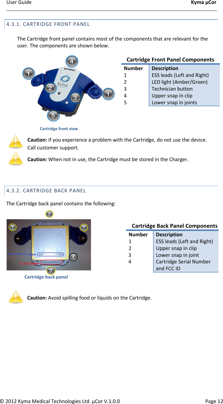 User Guide    Kyma µCor © 2012 Kyma Medical Technologies Ltd. µCor V.1.0.0  Page 12 4.3.1. CARTRIDGE FRONT PANEL                        The Cartridge front panel contains most of the components that are relevant for the user. The components are shown below.       4.3.2. CARTRIDGE BACK PANEL  The Cartridge back panel contains the following:    Caution: Avoid spilling food or liquids on the Cartridge.    Cartridge Front Panel Components Number Description 1 ESS leads (Left and Right) 2 LED light (Amber/Green) 3 Technician button 4 Upper snap in clip 5 Lower snap in joints  Caution: if you experience a problem with the Cartridge, do not use the device. Call customer support.     Caution: When not in use, the Cartridge must be stored in the Charger. Cartridge Back Panel Components Number Description 1 ESS leads (Left and Right) 2 Upper snap in clip 3 4 Lower snap in joint Cartridge Serial Number  and FCC ID Cartridge front view Cartridge back panel 