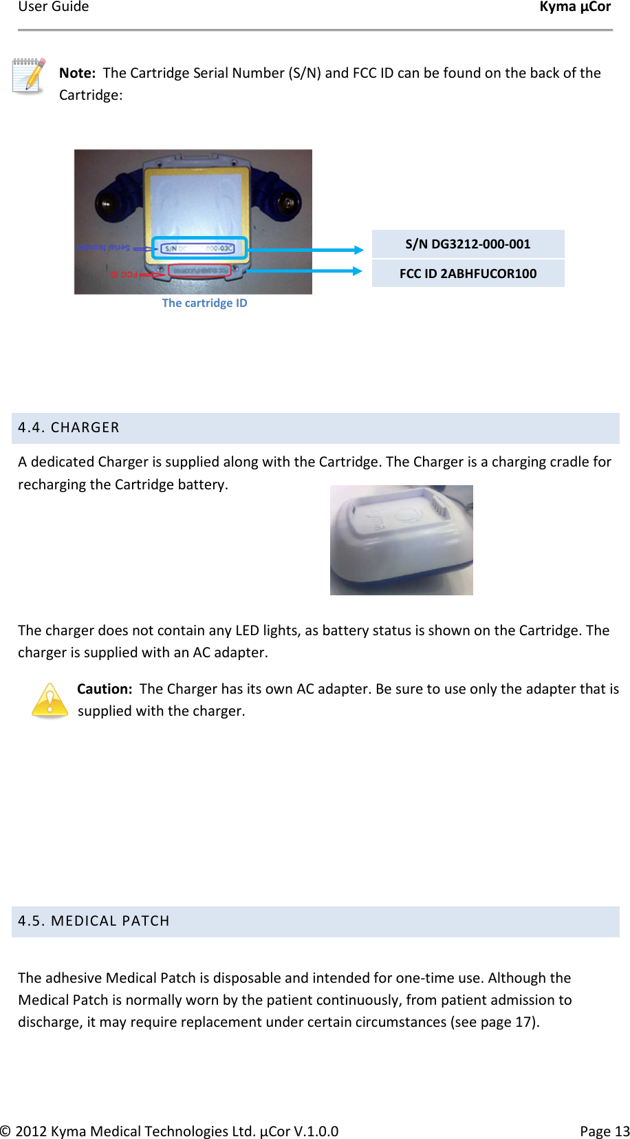 User Guide    Kyma µCor © 2012 Kyma Medical Technologies Ltd. µCor V.1.0.0  Page 13     Note:  The Cartridge Serial Number (S/N) and FCC ID can be found on the back of the Cartridge:      4.4. CHARGER  A dedicated Charger is supplied along with the Cartridge. The Charger is a charging cradle for recharging the Cartridge battery.    The charger does not contain any LED lights, as battery status is shown on the Cartridge. The charger is supplied with an AC adapter. Caution:  The Charger has its own AC adapter. Be sure to use only the adapter that is supplied with the charger.      4.5. MEDICAL PATCH   The adhesive Medical Patch is disposable and intended for one-time use. Although the Medical Patch is normally worn by the patient continuously, from patient admission to discharge, it may require replacement under certain circumstances (see page 17).  S/N DG3212-000-001 The cartridge ID FCC ID 2ABHFUCOR100 