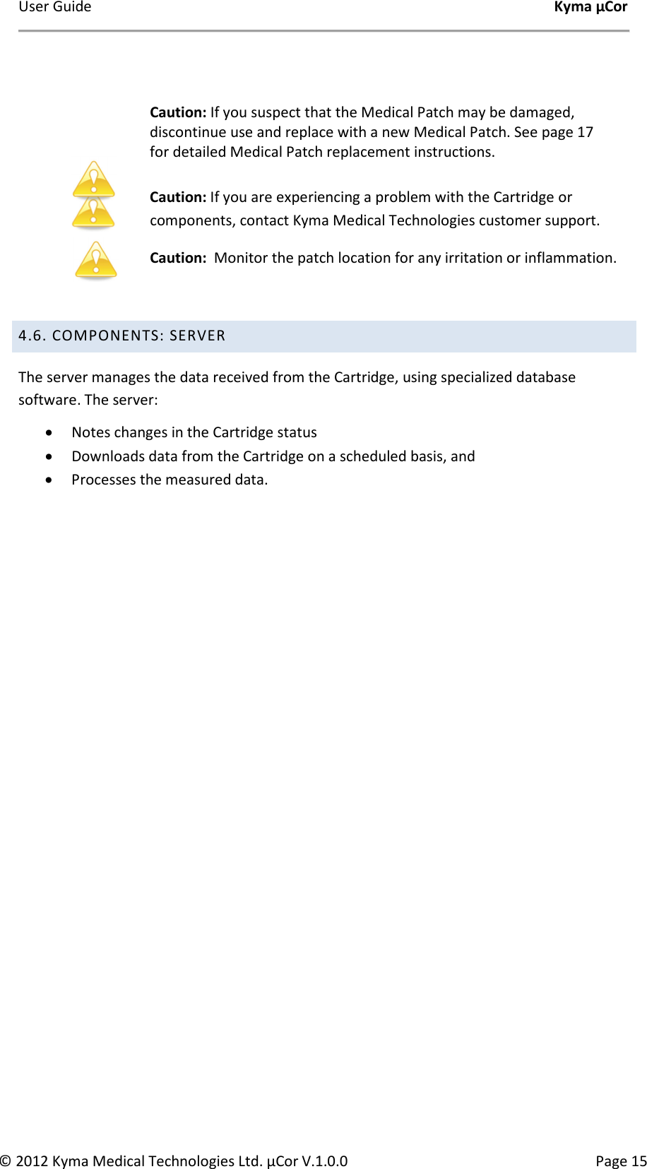 User Guide    Kyma µCor © 2012 Kyma Medical Technologies Ltd. µCor V.1.0.0  Page 15   Caution: If you suspect that the Medical Patch may be damaged, discontinue use and replace with a new Medical Patch. See page 17 for detailed Medical Patch replacement instructions.  Caution: If you are experiencing a problem with the Cartridge or components, contact Kyma Medical Technologies customer support. Caution:  Monitor the patch location for any irritation or inflammation.   4.6. COMPONENTS: SERVER The server manages the data received from the Cartridge, using specialized database software. The server: • Notes changes in the Cartridge status  • Downloads data from the Cartridge on a scheduled basis, and • Processes the measured data.      