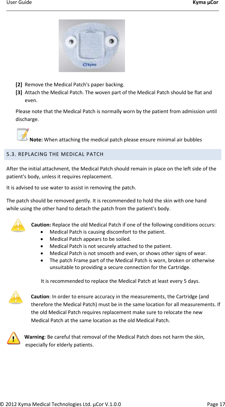 User Guide    Kyma µCor © 2012 Kyma Medical Technologies Ltd. µCor V.1.0.0  Page 17                              [2] Remove the Medical Patch&apos;s paper backing. [3] Attach the Medical Patch. The woven part of the Medical Patch should be flat and even. Please note that the Medical Patch is normally worn by the patient from admission until discharge.  Note: When attaching the medical patch please ensure minimal air bubbles   5.3. REPLACING THE MEDICAL PATCH After the initial attachment, the Medical Patch should remain in place on the left side of the patient&apos;s body, unless it requires replacement.  It is advised to use water to assist in removing the patch. The patch should be removed gently. It is recommended to hold the skin with one hand while using the other hand to detach the patch from the patient&apos;s body.  Caution: Replace the old Medical Patch if one of the following conditions occurs: • Medical Patch is causing discomfort to the patient. • Medical Patch appears to be soiled. • Medical Patch is not securely attached to the patient. • Medical Patch is not smooth and even, or shows other signs of wear. • The patch Frame part of the Medical Patch is worn, broken or otherwise unsuitable to providing a secure connection for the Cartridge.  It is recommended to replace the Medical Patch at least every 5 days.   Caution: In order to ensure accuracy in the measurements, the Cartridge (and therefore the Medical Patch) must be in the same location for all measurements. If the old Medical Patch requires replacement make sure to relocate the new Medical Patch at the same location as the old Medical Patch. Warning: Be careful that removal of the Medical Patch does not harm the skin, especially for elderly patients.    
