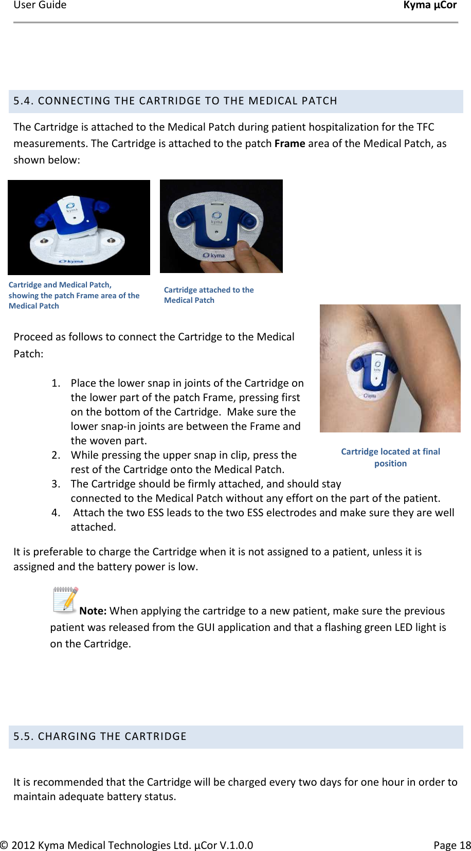 User Guide    Kyma µCor © 2012 Kyma Medical Technologies Ltd. µCor V.1.0.0  Page 18  5.4. CONNECTING THE CARTRIDGE TO THE MEDICAL PATCH The Cartridge is attached to the Medical Patch during patient hospitalization for the TFC measurements. The Cartridge is attached to the patch Frame area of the Medical Patch, as shown below:                                          Proceed as follows to connect the Cartridge to the Medical Patch: 1. Place the lower snap in joints of the Cartridge on the lower part of the patch Frame, pressing first on the bottom of the Cartridge.  Make sure the lower snap-in joints are between the Frame and the woven part. 2. While pressing the upper snap in clip, press the rest of the Cartridge onto the Medical Patch. 3. The Cartridge should be firmly attached, and should stay  connected to the Medical Patch without any effort on the part of the patient. 4.  Attach the two ESS leads to the two ESS electrodes and make sure they are well attached. It is preferable to charge the Cartridge when it is not assigned to a patient, unless it is assigned and the battery power is low. Note: When applying the cartridge to a new patient, make sure the previous patient was released from the GUI application and that a flashing green LED light is on the Cartridge.       5.5. CHARGING THE CARTRIDGE       It is recommended that the Cartridge will be charged every two days for one hour in order to maintain adequate battery status. Cartridge and Medical Patch, showing the patch Frame area of the Medical Patch Cartridge attached to the Medical Patch Cartridge located at final position 