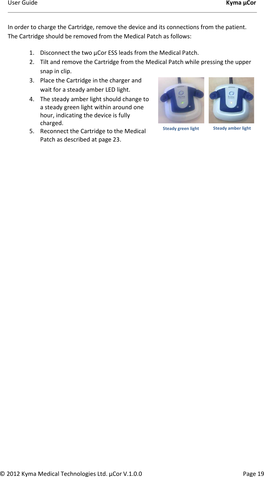 User Guide    Kyma µCor © 2012 Kyma Medical Technologies Ltd. µCor V.1.0.0  Page 19 In order to charge the Cartridge, remove the device and its connections from the patient. The Cartridge should be removed from the Medical Patch as follows: 1. Disconnect the two µCor ESS leads from the Medical Patch. 2. Tilt and remove the Cartridge from the Medical Patch while pressing the upper snap in clip. 3. Place the Cartridge in the charger and wait for a steady amber LED light.   4. The steady amber light should change to a steady green light within around one hour, indicating the device is fully charged.  5. Reconnect the Cartridge to the Medical Patch as described at page 23.         Steady amber light Steady green light 