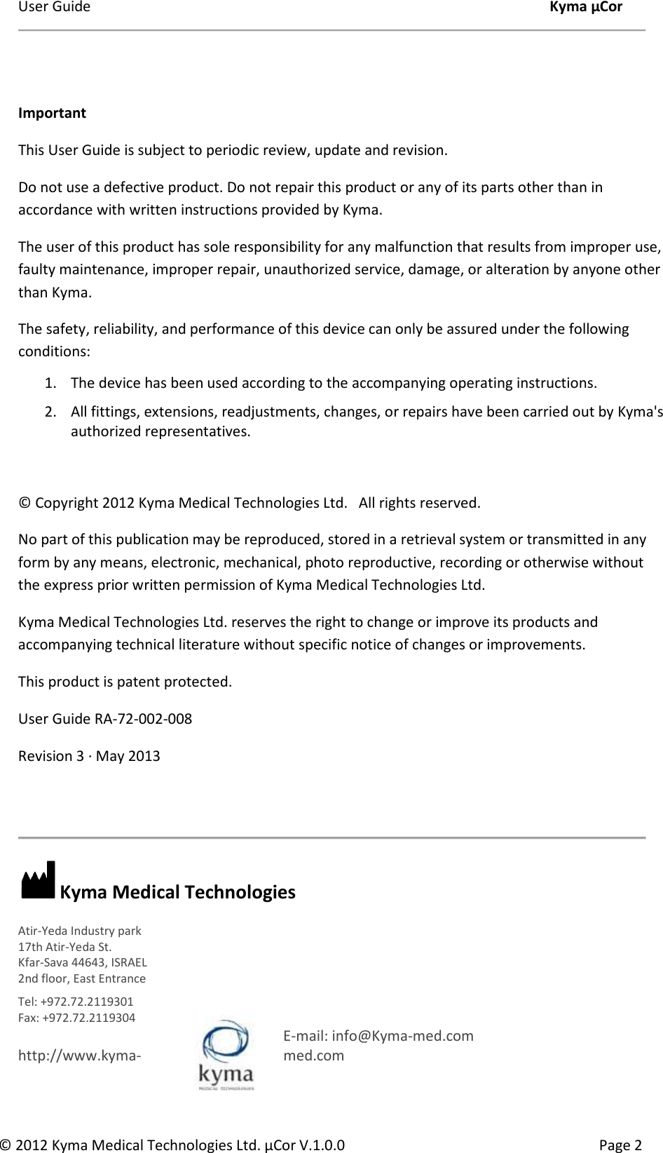 User Guide    Kyma µCor © 2012 Kyma Medical Technologies Ltd. µCor V.1.0.0  Page 2   Important  This User Guide is subject to periodic review, update and revision.  Do not use a defective product. Do not repair this product or any of its parts other than in accordance with written instructions provided by Kyma.  The user of this product has sole responsibility for any malfunction that results from improper use, faulty maintenance, improper repair, unauthorized service, damage, or alteration by anyone other than Kyma.  The safety, reliability, and performance of this device can only be assured under the following conditions:  1. The device has been used according to the accompanying operating instructions. 2. All fittings, extensions, readjustments, changes, or repairs have been carried out by Kyma&apos;s authorized representatives.   © Copyright 2012 Kyma Medical Technologies Ltd.   All rights reserved. No part of this publication may be reproduced, stored in a retrieval system or transmitted in any form by any means, electronic, mechanical, photo reproductive, recording or otherwise without the express prior written permission of Kyma Medical Technologies Ltd. Kyma Medical Technologies Ltd. reserves the right to change or improve its products and accompanying technical literature without specific notice of changes or improvements. This product is patent protected. User Guide RA-72-002-008 Revision 3 ∙ May 2013     Kyma Medical Technologies Atir-Yeda Industry park 17th Atir-Yeda St. Kfar-Sava 44643, ISRAEL 2nd floor, East Entrance  Tel: +972.72.2119301 Fax: +972.72.2119304    E-mail: info@Kyma-med.com     http://www.kyma- med.com     