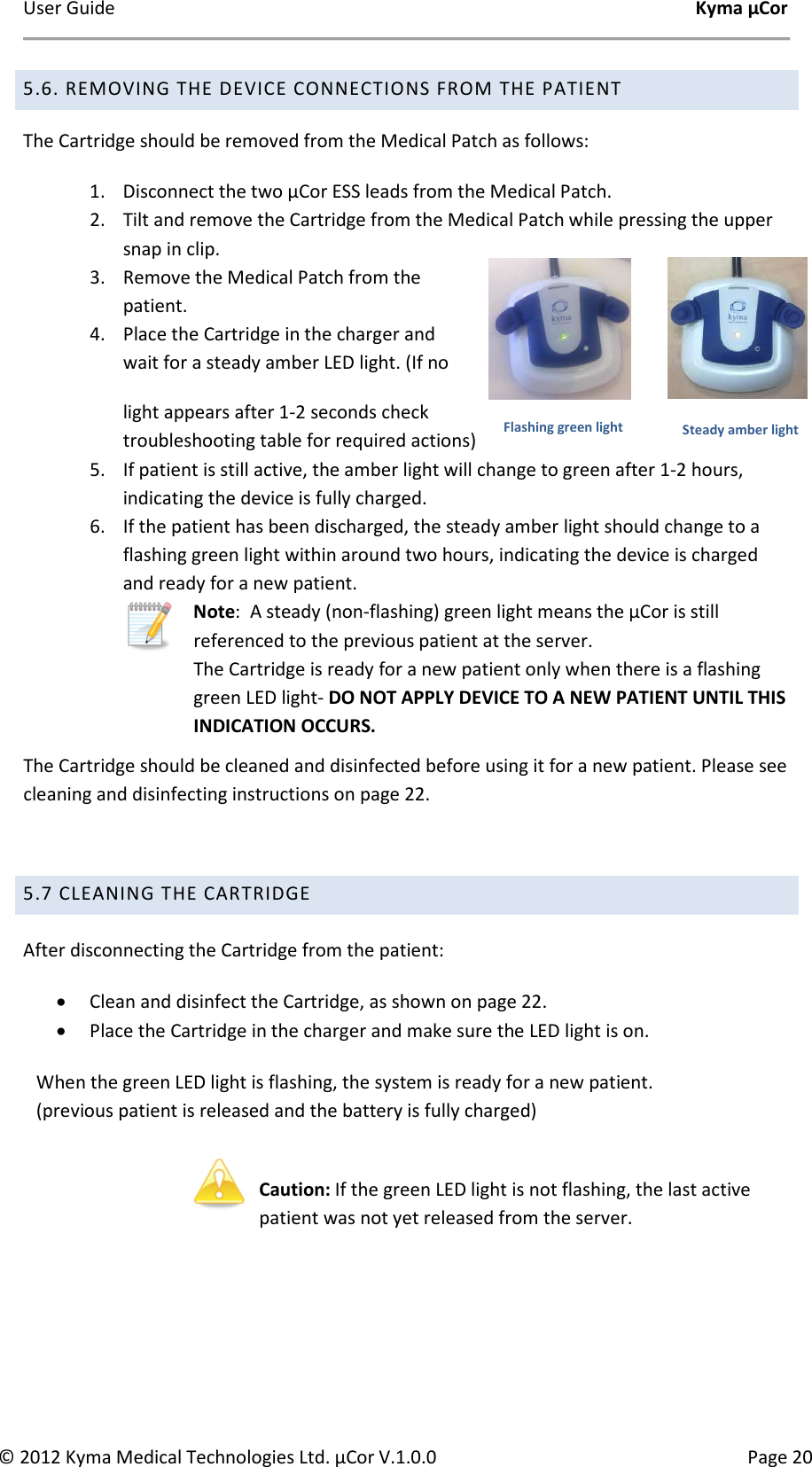 User Guide    Kyma µCor © 2012 Kyma Medical Technologies Ltd. µCor V.1.0.0  Page 20 5.6. REMOVING THE DEVICE CONNECTIONS FROM THE PATIENT The Cartridge should be removed from the Medical Patch as follows: 1. Disconnect the two µCor ESS leads from the Medical Patch. 2. Tilt and remove the Cartridge from the Medical Patch while pressing the upper snap in clip. 3. Remove the Medical Patch from the patient. 4. Place the Cartridge in the charger and wait for a steady amber LED light. (If no light appears after 1-2 seconds check troubleshooting table for required actions)  5. If patient is still active, the amber light will change to green after 1-2 hours, indicating the device is fully charged. 6. If the patient has been discharged, the steady amber light should change to a flashing green light within around two hours, indicating the device is charged and ready for a new patient.   Note:  A steady (non-flashing) green light means the µCor is still referenced to the previous patient at the server.  The Cartridge is ready for a new patient only when there is a flashing green LED light- DO NOT APPLY DEVICE TO A NEW PATIENT UNTIL THIS INDICATION OCCURS. The Cartridge should be cleaned and disinfected before using it for a new patient. Please see cleaning and disinfecting instructions on page 22.  5.7 CLEANING THE CARTRIDGE  After disconnecting the Cartridge from the patient: • Clean and disinfect the Cartridge, as shown on page 22. • Place the Cartridge in the charger and make sure the LED light is on. When the green LED light is flashing, the system is ready for a new patient. (previous patient is released and the battery is fully charged)   Caution: If the green LED light is not flashing, the last active patient was not yet released from the server.    Steady amber light Flashing green light 