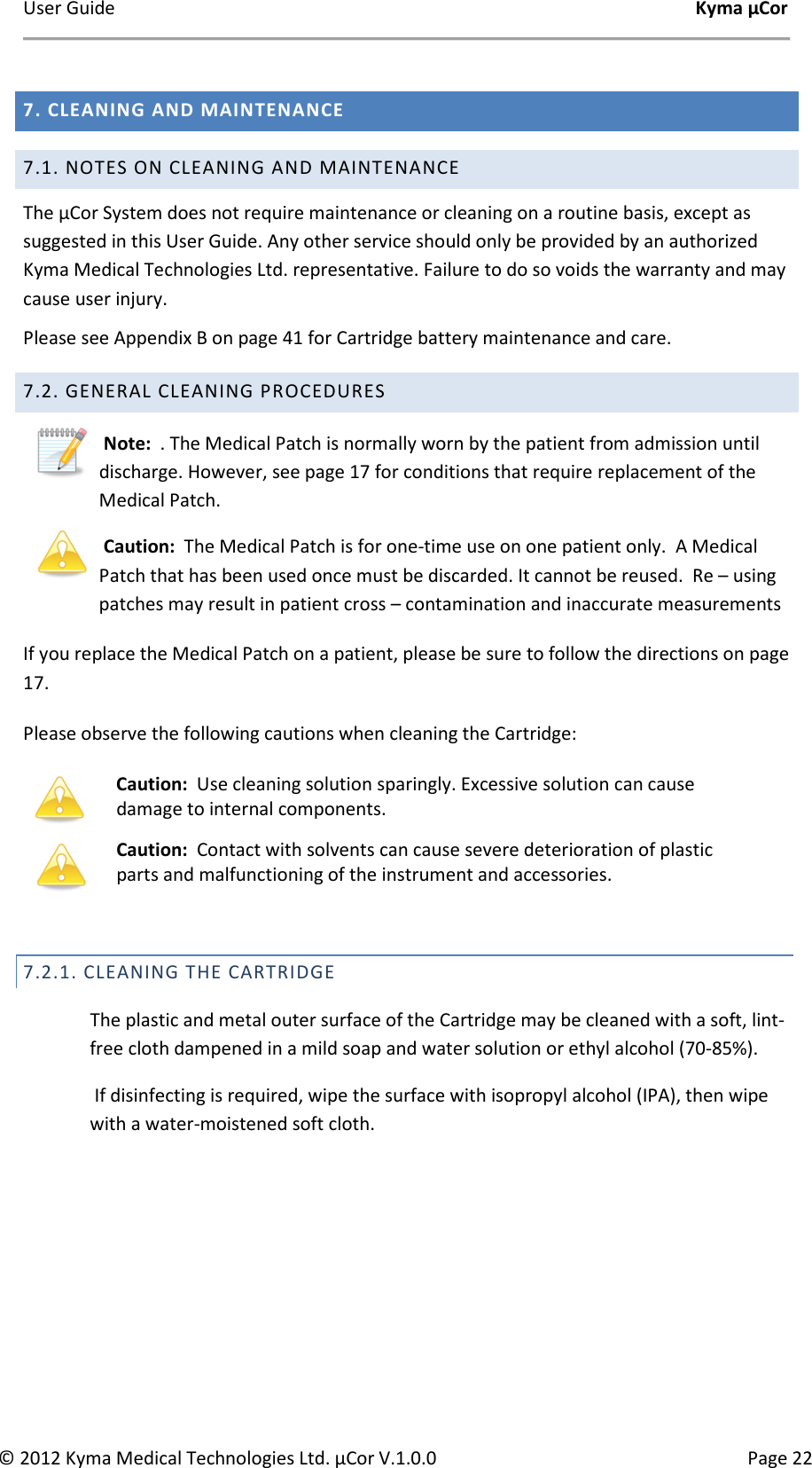 User Guide    Kyma µCor © 2012 Kyma Medical Technologies Ltd. µCor V.1.0.0  Page 22  7. CLEANING AND MAINTENANCE 7.1. NOTES ON CLEANING AND MAINTENANCE  The µCor System does not require maintenance or cleaning on a routine basis, except as suggested in this User Guide. Any other service should only be provided by an authorized Kyma Medical Technologies Ltd. representative. Failure to do so voids the warranty and may cause user injury.  Please see Appendix B on page 41 for Cartridge battery maintenance and care. 7.2. GENERAL CLEANING PROCEDURES  Note:  . The Medical Patch is normally worn by the patient from admission until discharge. However, see page 17 for conditions that require replacement of the Medical Patch.      Caution:  The Medical Patch is for one-time use on one patient only.  A Medical Patch that has been used once must be discarded. It cannot be reused.  Re – using patches may result in patient cross – contamination and inaccurate measurements If you replace the Medical Patch on a patient, please be sure to follow the directions on page 17. Please observe the following cautions when cleaning the Cartridge:    7.2.1. CLEANING THE CARTRIDGE   The plastic and metal outer surface of the Cartridge may be cleaned with a soft, lint-free cloth dampened in a mild soap and water solution or ethyl alcohol (70-85%).   If disinfecting is required, wipe the surface with isopropyl alcohol (IPA), then wipe with a water-moistened soft cloth.      Caution:  Use cleaning solution sparingly. Excessive solution can cause damage to internal components.  Caution:  Contact with solvents can cause severe deterioration of plastic parts and malfunctioning of the instrument and accessories.  