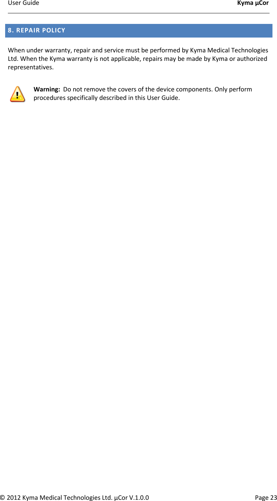 User Guide    Kyma µCor © 2012 Kyma Medical Technologies Ltd. µCor V.1.0.0  Page 23 8. REPAIR POLICY   When under warranty, repair and service must be performed by Kyma Medical Technologies Ltd. When the Kyma warranty is not applicable, repairs may be made by Kyma or authorized representatives.     Warning:  Do not remove the covers of the device components. Only perform procedures specifically described in this User Guide. 