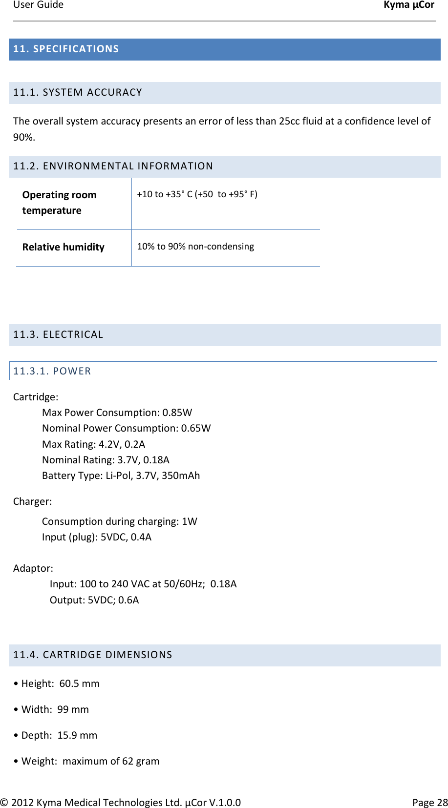 User Guide    Kyma µCor © 2012 Kyma Medical Technologies Ltd. µCor V.1.0.0  Page 28 11. SPECIFICATIONS  11.1. SYSTEM ACCURACY  The overall system accuracy presents an error of less than 25cc fluid at a confidence level of 90%. 11.2. ENVIRONMENTAL INFORMATION Operating room temperature +10 to +35° C (+50  to +95° F)  Relative humidity 10% to 90% non-condensing    11.3. ELECTRICAL  11.3.1. POWER  Cartridge:  Max Power Consumption: 0.85W Nominal Power Consumption: 0.65W Max Rating: 4.2V, 0.2A Nominal Rating: 3.7V, 0.18A Battery Type: Li-Pol, 3.7V, 350mAh Charger: Consumption during charging: 1W Input (plug): 5VDC, 0.4A  Adaptor: Input: 100 to 240 VAC at 50/60Hz;  0.18A Output: 5VDC; 0.6A   11.4. CARTRIDGE DIMENSIONS  • Height:  60.5 mm  • Width:  99 mm  • Depth:  15.9 mm  • Weight:  maximum of 62 gram  