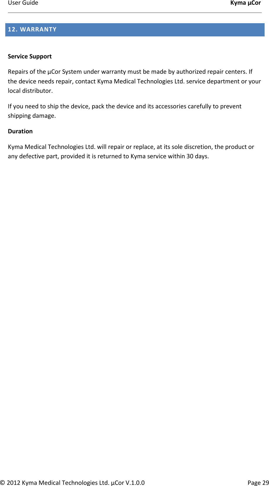 User Guide    Kyma µCor © 2012 Kyma Medical Technologies Ltd. µCor V.1.0.0  Page 29 12. WARRANTY   Service Support  Repairs of the µCor System under warranty must be made by authorized repair centers. If the device needs repair, contact Kyma Medical Technologies Ltd. service department or your local distributor.  If you need to ship the device, pack the device and its accessories carefully to prevent shipping damage.  Duration  Kyma Medical Technologies Ltd. will repair or replace, at its sole discretion, the product or any defective part, provided it is returned to Kyma service within 30 days.        