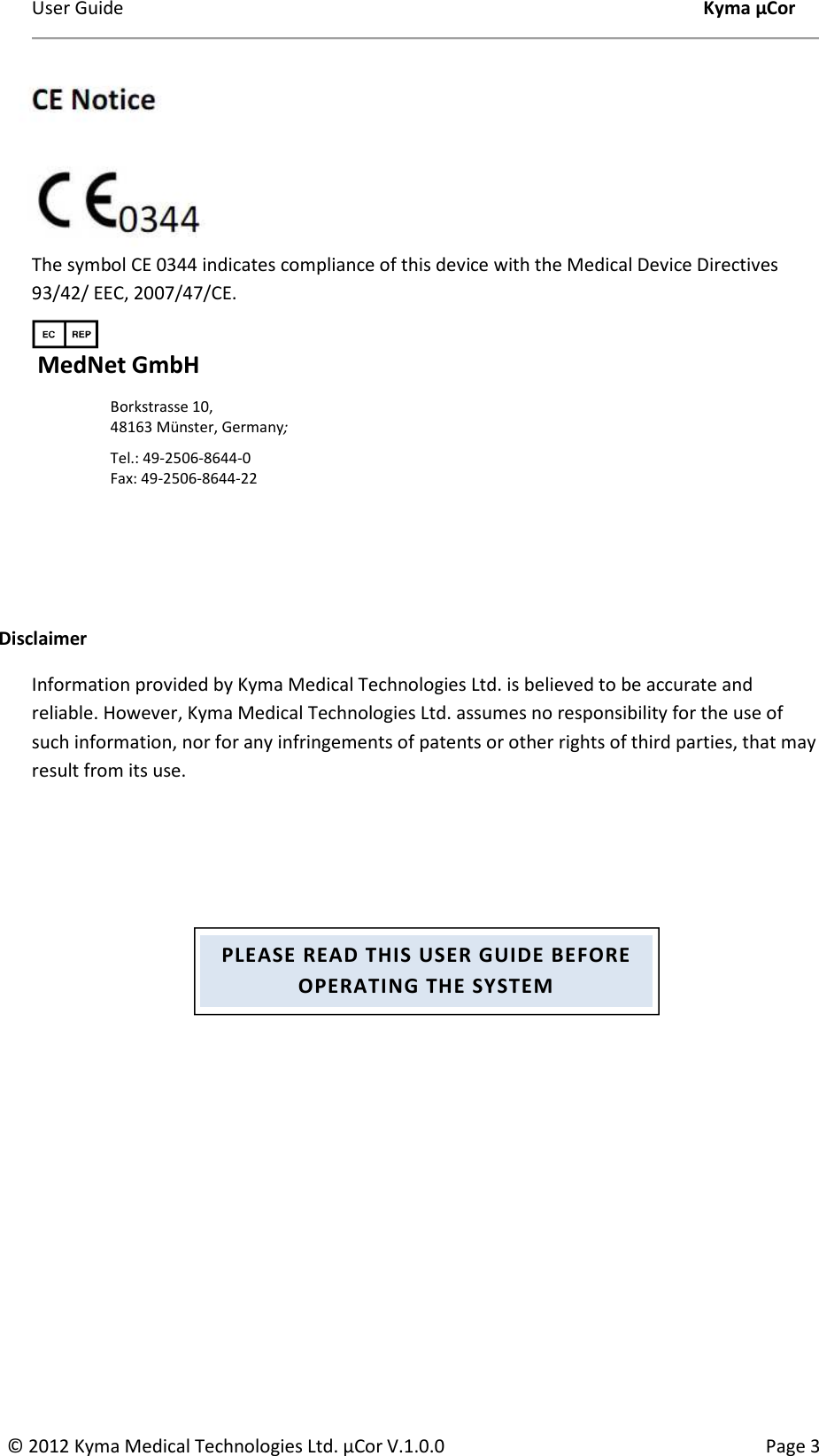 User Guide    Kyma µCor © 2012 Kyma Medical Technologies Ltd. µCor V.1.0.0  Page 3      The symbol CE 0344 indicates compliance of this device with the Medical Device Directives 93/42/ EEC, 2007/47/CE.   MedNet GmbH Borkstrasse 10,  48163 Münster, Germany;  Tel.: 49-2506-8644-0 Fax: 49-2506-8644-22    Disclaimer  Information provided by Kyma Medical Technologies Ltd. is believed to be accurate and reliable. However, Kyma Medical Technologies Ltd. assumes no responsibility for the use of such information, nor for any infringements of patents or other rights of third parties, that may result from its use. PLEASE READ THIS USER GUIDE BEFORE OPERATING THE SYSTEM 