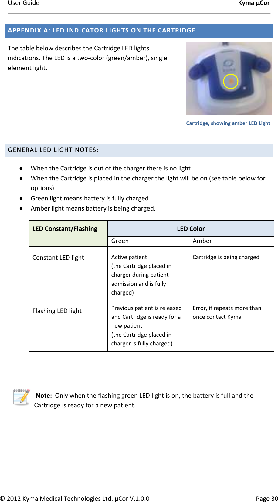 User Guide    Kyma µCor © 2012 Kyma Medical Technologies Ltd. µCor V.1.0.0  Page 30 APPENDIX A: LED INDICATOR LIGHTS ON THE CARTRIDGE The table below describes the Cartridge LED lights indications. The LED is a two-color (green/amber), single element light.    GENERAL LED LIGHT NOTES: • When the Cartridge is out of the charger there is no light • When the Cartridge is placed in the charger the light will be on (see table below for options) • Green light means battery is fully charged • Amber light means battery is being charged. LED Constant/Flashing  LED Color Green Amber Constant LED light Active patient (the Cartridge placed in charger during patient admission and is fully charged) Cartridge is being charged   Flashing LED light Previous patient is released and Cartridge is ready for a new patient  (the Cartridge placed in charger is fully charged) Error, if repeats more than once contact Kyma    Note:  Only when the flashing green LED light is on, the battery is full and the Cartridge is ready for a new patient.      Cartridge, showing amber LED Light 
