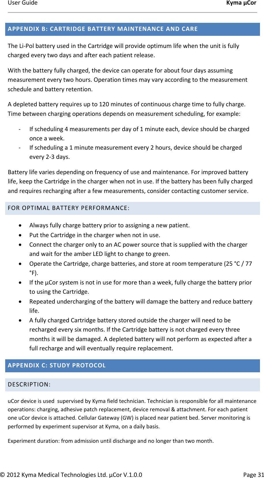 User Guide    Kyma µCor © 2012 Kyma Medical Technologies Ltd. µCor V.1.0.0  Page 31 APPENDIX B: CARTRIDGE BATTERY MAINTENANCE AND CARE The Li-Pol battery used in the Cartridge will provide optimum life when the unit is fully charged every two days and after each patient release.  With the battery fully charged, the device can operate for about four days assuming measurement every two hours. Operation times may vary according to the measurement schedule and battery retention. A depleted battery requires up to 120 minutes of continuous charge time to fully charge. Time between charging operations depends on measurement scheduling, for example:  - If scheduling 4 measurements per day of 1 minute each, device should be charged once a week. - If scheduling a 1 minute measurement every 2 hours, device should be charged every 2-3 days.  Battery life varies depending on frequency of use and maintenance. For improved battery life, keep the Cartridge in the charger when not in use. If the battery has been fully charged and requires recharging after a few measurements, consider contacting customer service. FOR OPTIMAL BATTERY PERFORMANCE: • Always fully charge battery prior to assigning a new patient. • Put the Cartridge in the charger when not in use.  • Connect the charger only to an AC power source that is supplied with the charger and wait for the amber LED light to change to green.  • Operate the Cartridge, charge batteries, and store at room temperature (25 °C / 77 °F).  • If the µCor system is not in use for more than a week, fully charge the battery prior to using the Cartridge. • Repeated undercharging of the battery will damage the battery and reduce battery life. • A fully charged Cartridge battery stored outside the charger will need to be recharged every six months. If the Cartridge battery is not charged every three months it will be damaged. A depleted battery will not perform as expected after a full recharge and will eventually require replacement. APPENDIX C: STUDY PROTOCOL DESCRIPTION: uCor device is used  supervised by Kyma field technician. Technician is responsible for all maintenance operations: charging, adhesive patch replacement, device removal &amp; attachment. For each patient one uCor device is attached. Cellular Gateway (GW) is placed near patient bed. Server monitoring is performed by experiment supervisor at Kyma, on a daily basis. Experiment duration: from admission until discharge and no longer than two month.  