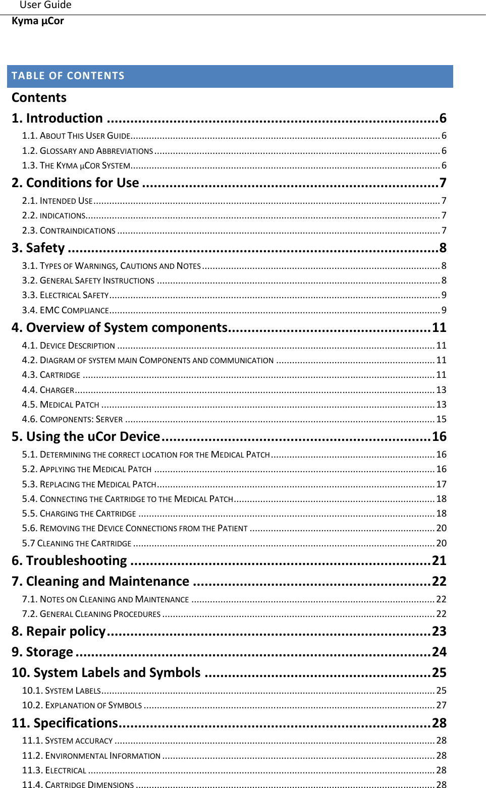    User Guide                                                                                                                                       Kyma µCor       TABLE OF CONTENTS Contents 1. Introduction ..................................................................................... 6 1.1. ABOUT THIS USER GUIDE..................................................................................................................... 6 1.2. GLOSSARY AND ABBREVIATIONS ............................................................................................................ 6 1.3. THE KYMA µCOR SYSTEM ..................................................................................................................... 6 2. Conditions for Use ............................................................................ 7 2.1. INTENDED USE ................................................................................................................................... 7 2.2. INDICATIONS ...................................................................................................................................... 7 2.3. CONTRAINDICATIONS .......................................................................................................................... 7 3. Safety ............................................................................................... 8 3.1. TYPES OF WARNINGS, CAUTIONS AND NOTES .......................................................................................... 8 3.2. GENERAL SAFETY INSTRUCTIONS ........................................................................................................... 8 3.3. ELECTRICAL SAFETY ............................................................................................................................. 9 3.4. EMC COMPLIANCE ............................................................................................................................. 9 4. Overview of System components .................................................... 11 4.1. DEVICE DESCRIPTION ........................................................................................................................ 11 4.2. DIAGRAM OF SYSTEM MAIN COMPONENTS AND COMMUNICATION ............................................................ 11 4.3. CARTRIDGE ..................................................................................................................................... 11 4.4. CHARGER ........................................................................................................................................ 13 4.5. MEDICAL PATCH .............................................................................................................................. 13 4.6. COMPONENTS: SERVER ..................................................................................................................... 15 5. Using the uCor Device ..................................................................... 16 5.1. DETERMINING THE CORRECT LOCATION FOR THE MEDICAL PATCH .............................................................. 16 5.2. APPLYING THE MEDICAL PATCH .......................................................................................................... 16 5.3. REPLACING THE MEDICAL PATCH ......................................................................................................... 17 5.4. CONNECTING THE CARTRIDGE TO THE MEDICAL PATCH ............................................................................ 18 5.5. CHARGING THE CARTRIDGE ................................................................................................................ 18 5.6. REMOVING THE DEVICE CONNECTIONS FROM THE PATIENT ...................................................................... 20 5.7 CLEANING THE CARTRIDGE .................................................................................................................. 20 6. Troubleshooting ............................................................................. 21 7. Cleaning and Maintenance ............................................................. 22 7.1. NOTES ON CLEANING AND MAINTENANCE ............................................................................................ 22 7.2. GENERAL CLEANING PROCEDURES ....................................................................................................... 22 8. Repair policy ................................................................................... 23 9. Storage ........................................................................................... 24 10. System Labels and Symbols .......................................................... 25 10.1. SYSTEM LABELS .............................................................................................................................. 25 10.2. EXPLANATION OF SYMBOLS .............................................................................................................. 27 11. Specifications ................................................................................ 28 11.1. SYSTEM ACCURACY ......................................................................................................................... 28 11.2. ENVIRONMENTAL INFORMATION ....................................................................................................... 28 11.3. ELECTRICAL ................................................................................................................................... 28 11.4. CARTRIDGE DIMENSIONS ................................................................................................................. 28 
