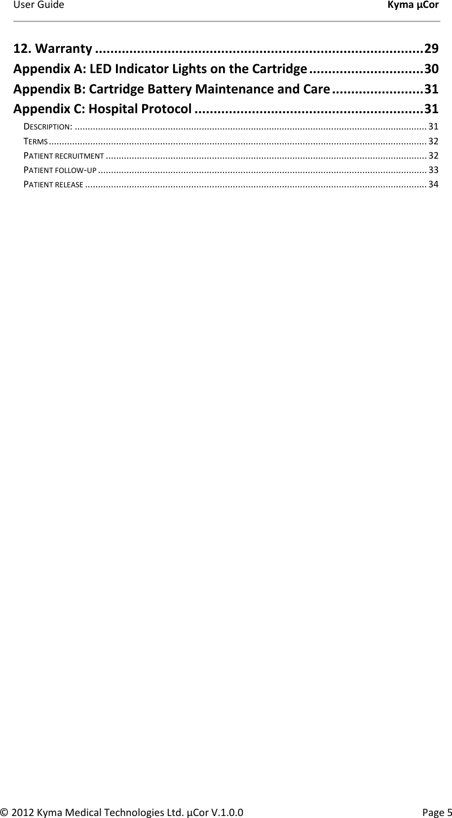 User Guide    Kyma µCor © 2012 Kyma Medical Technologies Ltd. µCor V.1.0.0  Page 5 12. Warranty ...................................................................................... 29 Appendix A: LED Indicator Lights on the Cartridge .............................. 30 Appendix B: Cartridge Battery Maintenance and Care ........................ 31 Appendix C: Hospital Protocol ............................................................ 31 DESCRIPTION: ........................................................................................................................................ 31 TERMS .................................................................................................................................................. 32 PATIENT RECRUITMENT ............................................................................................................................ 32 PATIENT FOLLOW-UP ............................................................................................................................... 33 PATIENT RELEASE .................................................................................................................................... 34     