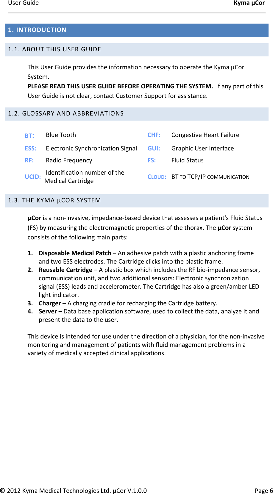 User Guide    Kyma µCor © 2012 Kyma Medical Technologies Ltd. µCor V.1.0.0  Page 6 1. INTRODUCTION  1.1. ABOUT THIS USER GUIDE This User Guide provides the information necessary to operate the Kyma µCor System. PLEASE READ THIS USER GUIDE BEFORE OPERATING THE SYSTEM.  If any part of this User Guide is not clear, contact Customer Support for assistance. 1.2. GLOSSARY AND ABBREVIATIONS  BT:  Blue Tooth  CHF:   Congestive Heart Failure ESS:   Electronic Synchronization Signal  GUI:   Graphic User Interface RF:   Radio Frequency  FS:   Fluid Status UCID:   Identification number of the Medical Cartridge  CLOUD:   BT TO TCP/IP COMMUNICATION                 1.3. THE KYMA µCOR SYSTEM µCor is a non-invasive, impedance-based device that assesses a patient&apos;s Fluid Status (FS) by measuring the electromagnetic properties of the thorax. The µCor system consists of the following main parts: 1. Disposable Medical Patch – An adhesive patch with a plastic anchoring frame and two ESS electrodes. The Cartridge clicks into the plastic frame. 2. Reusable Cartridge – A plastic box which includes the RF bio-impedance sensor, communication unit, and two additional sensors: Electronic synchronization signal (ESS) leads and accelerometer. The Cartridge has also a green/amber LED light indicator. 3. Charger – A charging cradle for recharging the Cartridge battery. 4. Server – Data base application software, used to collect the data, analyze it and present the data to the user.  This device is intended for use under the direction of a physician, for the non-invasive monitoring and management of patients with fluid management problems in a variety of medically accepted clinical applications.  