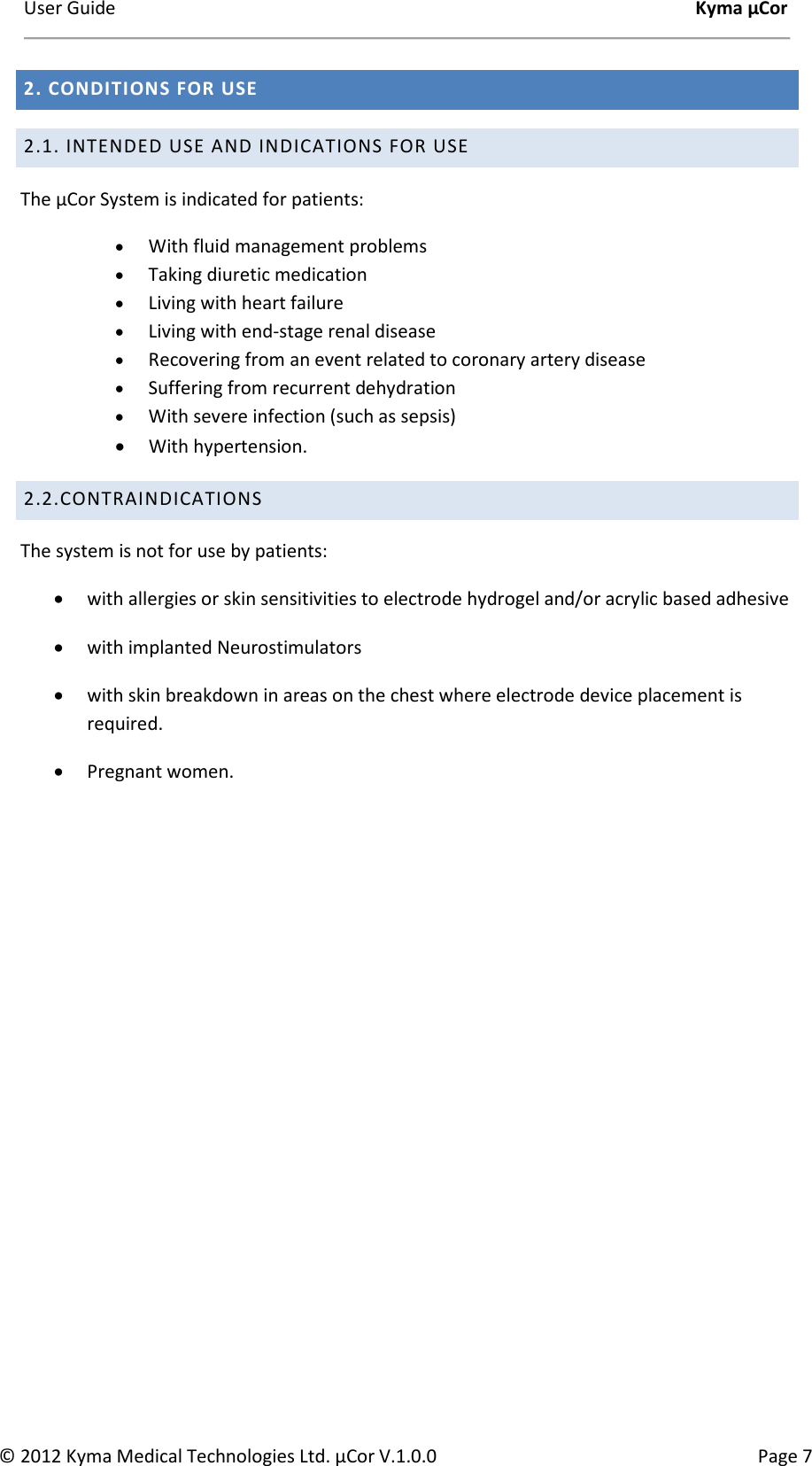 User Guide    Kyma µCor © 2012 Kyma Medical Technologies Ltd. µCor V.1.0.0  Page 7 2. CONDITIONS FOR USE 2.1. INTENDED USE AND INDICATIONS FOR USE The µCor System is indicated for patients: • With fluid management problems • Taking diuretic medication • Living with heart failure • Living with end-stage renal disease • Recovering from an event related to coronary artery disease • Suffering from recurrent dehydration • With severe infection (such as sepsis)  • With hypertension.    2.2.CONTRAINDICATIONS  The system is not for use by patients: • with allergies or skin sensitivities to electrode hydrogel and/or acrylic based adhesive • with implanted Neurostimulators • with skin breakdown in areas on the chest where electrode device placement is required. • Pregnant women.      