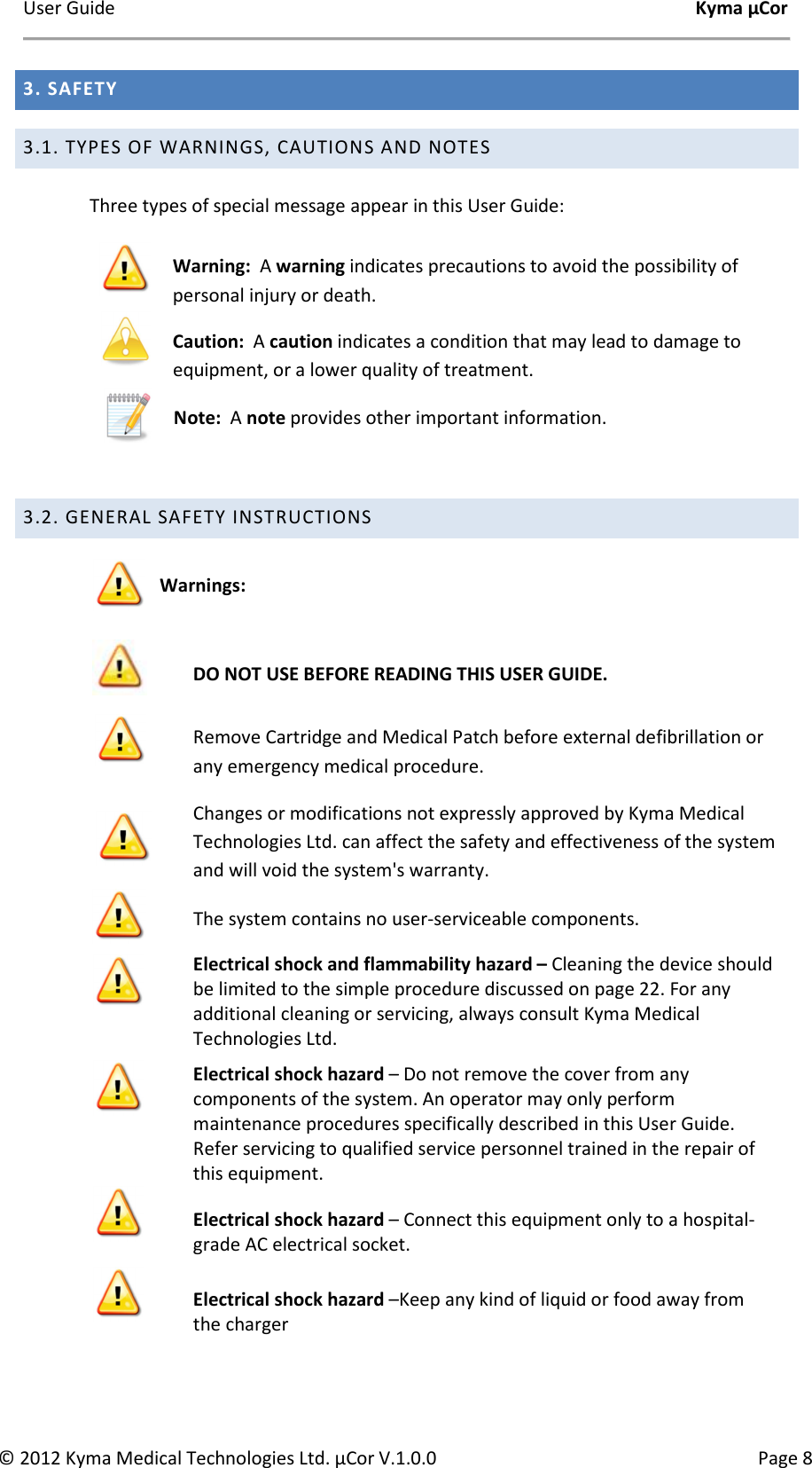User Guide    Kyma µCor © 2012 Kyma Medical Technologies Ltd. µCor V.1.0.0  Page 8 3. SAFETY 3.1. TYPES OF WARNINGS, CAUTIONS AND NOTES  Three types of special message appear in this User Guide:  Warning:  A warning indicates precautions to avoid the possibility of personal injury or death.  Caution:  A caution indicates a condition that may lead to damage to equipment, or a lower quality of treatment.   Note:  A note provides other important information.  3.2. GENERAL SAFETY INSTRUCTIONS  Warnings:   DO NOT USE BEFORE READING THIS USER GUIDE.  Remove Cartridge and Medical Patch before external defibrillation or any emergency medical procedure.  Changes or modifications not expressly approved by Kyma Medical Technologies Ltd. can affect the safety and effectiveness of the system and will void the system&apos;s warranty.  The system contains no user-serviceable components.  Electrical shock and flammability hazard – Cleaning the device should be limited to the simple procedure discussed on page 22. For any additional cleaning or servicing, always consult Kyma Medical Technologies Ltd.   Electrical shock hazard – Do not remove the cover from any components of the system. An operator may only perform maintenance procedures specifically described in this User Guide. Refer servicing to qualified service personnel trained in the repair of this equipment.  Electrical shock hazard – Connect this equipment only to a hospital-grade AC electrical socket.   Electrical shock hazard –Keep any kind of liquid or food away from the charger 