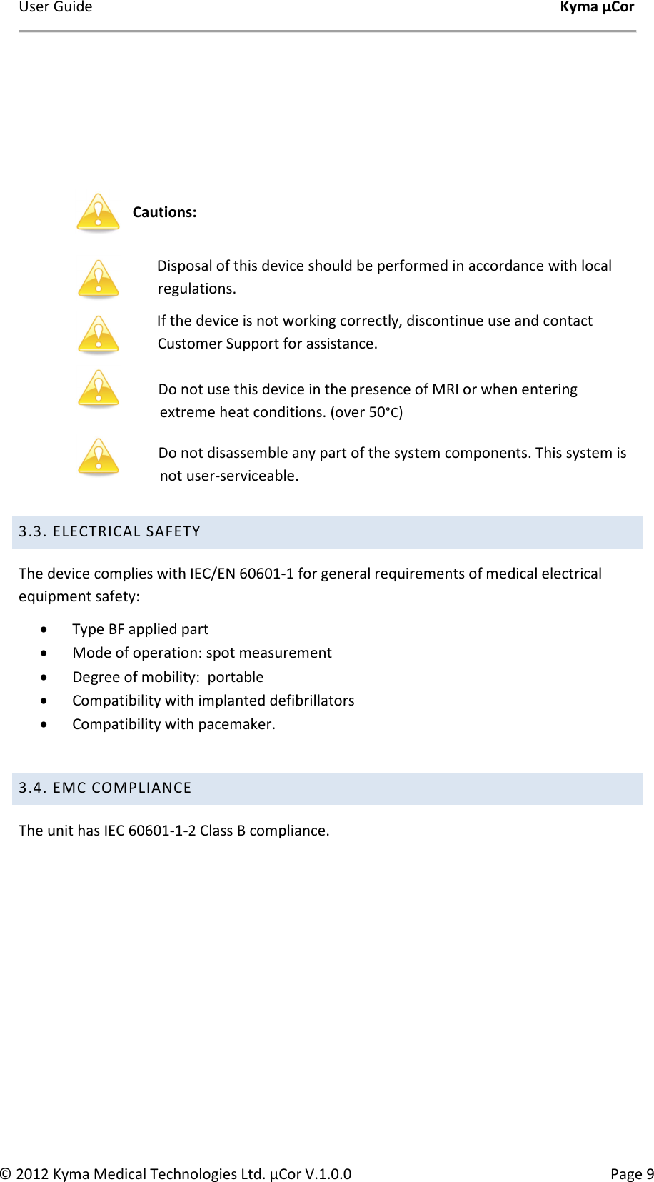User Guide    Kyma µCor © 2012 Kyma Medical Technologies Ltd. µCor V.1.0.0  Page 9     Cautions:    Disposal of this device should be performed in accordance with local regulations.  If the device is not working correctly, discontinue use and contact Customer Support for assistance.  Do not use this device in the presence of MRI or when entering extreme heat conditions. (over 50°C)   Do not disassemble any part of the system components. This system is not user-serviceable.    3.3. ELECTRICAL SAFETY  The device complies with IEC/EN 60601-1 for general requirements of medical electrical equipment safety: • Type BF applied part • Mode of operation: spot measurement  • Degree of mobility:  portable • Compatibility with implanted defibrillators  • Compatibility with pacemaker.  3.4. EMC COMPLIANCE The unit has IEC 60601-1-2 Class B compliance.         