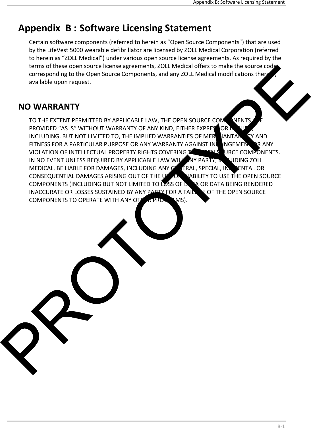     Appendix B: Software Licensing Statement    B - 1   Appendix  B :   Software Licensing Statement  Certain software components (referred to herein as “Open Source Components”) that are used  by the LifeVest 5000 wearable defibrillator are licensed by ZOLL Medical Corporation (referred  to herein as “ZOLL Medical”) under various open source license agreements. As required by the  terms of these open source license agreements, ZOLL Medical offers to make the source code  corresponding to the Open Source Components, and any ZOLL Medical modifications thereof,  available upon request.  NO WARRANTY  TO THE EXTENT PERMITTED BY APPLICABLE LAW, THE OPEN SOURCE COMPONENTS ARE  PROVIDED “AS IS” WITHOUT WARRANTY OF ANY KIND, EITHER EXPRESS OR IMPLIED,  INCLUDING, BUT NOT LIMITED TO, THE IMPLIED WARRANTIES OF MERCHANTABILITY AND  FITNESS FOR A PARTICULAR PURPOSE OR ANY WARRANTY AGAINST INFRINGEMENT OR ANY  VIOLATION OF INTELLECTUAL PROPERTY RIGHTS COVERING THE OPEN SOURCE COMPONENTS.  IN NO EVENT UNLESS REQUIRED BY APPLICABLE LAW WILL ANY PARTY, INCLUDING ZOLL  MEDICAL, BE LIABLE FOR DAMAGES, INCLUDING ANY GENERAL, SPECIAL, INCIDENTAL OR  CONSEQUENTIAL DAMAGES ARISING OUT OF THE USE OR INABILITY TO USE THE OPEN SOURCE  COMPONENTS (INCLUDING BUT NOT LIMITED TO LOSS OF DATA OR DATA BEING RENDERED  INACCURATE OR LOSSES SUSTAINED BY ANY PARTY FOR A FAILURE OF THE OPEN SOURCE  COMPONENTS TO OPERATE WITH ANY OTHER PROGRAMS).  