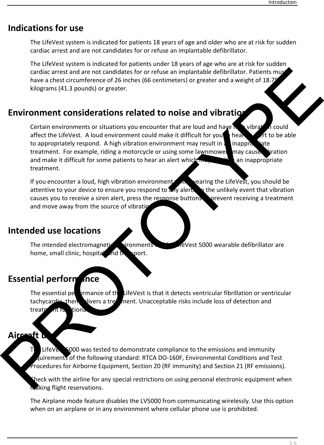     Introduction    1-5 Indications for use    The LifeVest system is indicated for patients 18 years of age and older who are at risk for sudden  cardiac arrest and are not candidates for or refuse an implantable defibrillator.   The LifeVest system is indicated for patients under 18 years of age who are at risk for sudden  cardiac arrest and are not candidates for or refuse an implantable defibrillator. Patients must  have a chest circumference of 26 inches (66 centimeters) or greater and a weight of 18.75  kilograms (41.3 pounds) or greater.    Environment considerations related to noise and vibration  Certain environments or situations you encounter that are loud and have high vibration could  affect the LifeVest.  A loud environment could make it difficult for you to hear an alert to be able  to appropriately respond.  A high vibration environment may result in an inappropriate  treatment.  For example, riding a motorcycle or using some lawnmowers may cause vibration  and make it difficult for some patients to hear an alert which may result in an inappropriate  treatment.  If you encounter a loud, high vibration environment while wearing the LifeVest, you should be  attentive to your device to ensure you respond to any alerts. In the unlikely event that vibration  causes you to receive a siren alert, press the response buttons to prevent receiving a treatment  and move away from the source of vibration.    Intended use locations  The intended electromagnetic environments for the LifeVest 5000 wearable defibrillator are  home, small clinic, hospital, and transport.  Essential performance  The essential performance of the LifeVest is that it detects ventricular fibrillation or ventricular  tachycardia, then delivers a treatment. Unacceptable risks include loss of detection and  treatment functionality.  Aircraft use  The LifeVest 5000 was tested to demonstrate compliance to the emissions and immunity  requirements of the following standard: RTCA DO-160F, Environmental Conditions and Test  Procedures for Airborne Equipment, Section 20 (RF immunity) and Section 21 (RF emissions).  Check with the airline for any special restrictions on using personal electronic equipment when  making flight reservations.  The Airplane mode feature disables the LV5000 from communicating wirelessly. Use this option  when on an airplane or in any environment where cellular phone use is prohibited.  