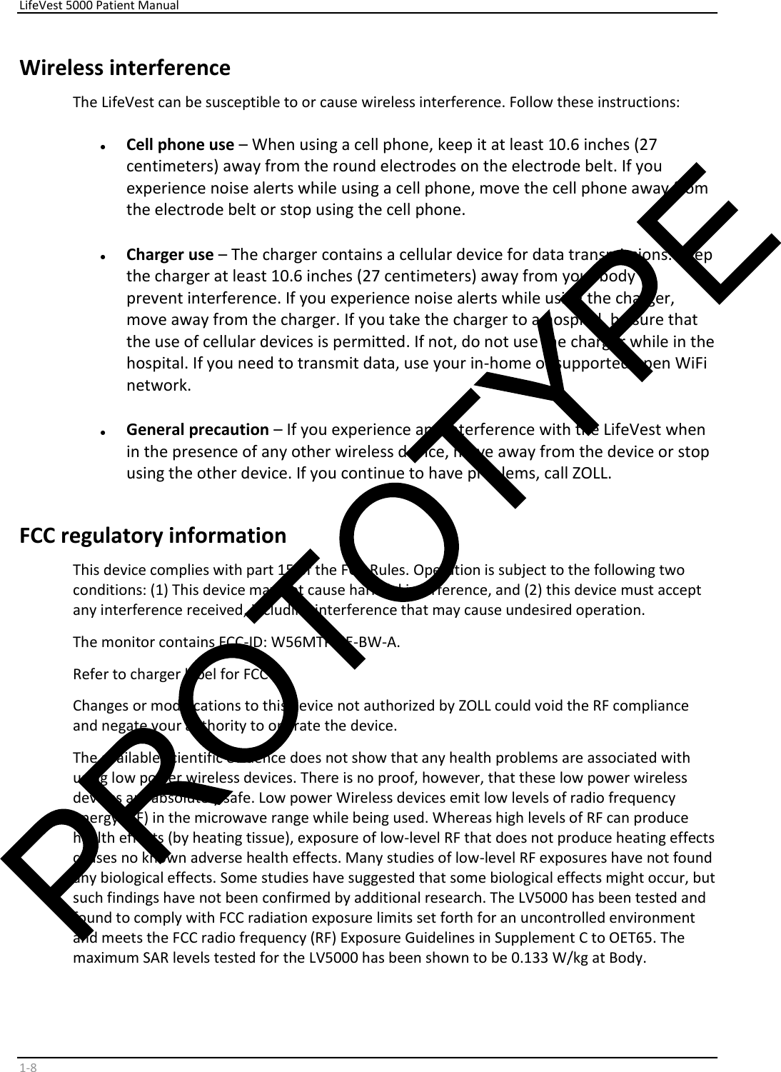     LifeVest 5000 Patient Manual        1 - 8   Wireless interference  The LifeVest can be susceptible to or cause wireless interference. Follow these instructions:    •   Cell phone use  – When using a cell phone, keep it at least 10.6 inches (27  centimeters) away from the round electrodes on the electrode belt. If you  experience noise alerts while using a cell phone, move the cell phone away from  the electrode belt or stop using the cell phone.    •   Charger use  – The charger contains a cellular device for data transmissions. Keep  the charger at least 10.6 inches (27 centimeters) away from your body to  prevent interference. If you experience noise alerts while using the charger,  move away from the charger. If you take the charger to a hospital, be sure that  the use of cellular devices is permitted. If not, do not use the charger while in the  hospital. If you need to transmit data, use your in-home or supported open WiFi  network.    •   General precaution  – If you experience any interference with the LifeVest when  in the presence of any other wireless device, move away from the device or stop  using the other device. If you continue to have problems, call ZOLL.  FCC regulatory information  This device complies with part 15 of the FCC Rules. Operation is subject to the following two  conditions: (1) This device may not cause harmful interference, and (2) this device must accept  any interference received, including interference that may cause undesired operation.  The monitor contains FCC-ID: W56MTPCIE-BW-A.  Refer to charger label for FCC ID.  Changes or modifications to this device not authorized by ZOLL could void the RF compliance  and negate your authority to operate the device.  The available scientific evidence does not show that any health problems are associated with  using low power wireless devices. There is no proof, however, that these low power wireless  devices are absolutely safe. Low power Wireless devices emit low levels of radio frequency  energy (RF) in the microwave range while being used. Whereas high levels of RF can produce  health effects (by heating tissue), exposure of low-level RF that does not produce heating effects  causes no known adverse health effects. Many studies of low-level RF exposures have not found  any biological effects. Some studies have suggested that some biological effects might occur, but  such findings have not been confirmed by additional research. The LV5000 has been tested and  found to comply with FCC radiation exposure limits set forth for an uncontrolled environment  and meets the FCC radio frequency (RF) Exposure Guidelines in Supplement C to OET65. The  maximum SAR levels tested for the LV5000 has been shown to be 0.133 W/kg at Body.  