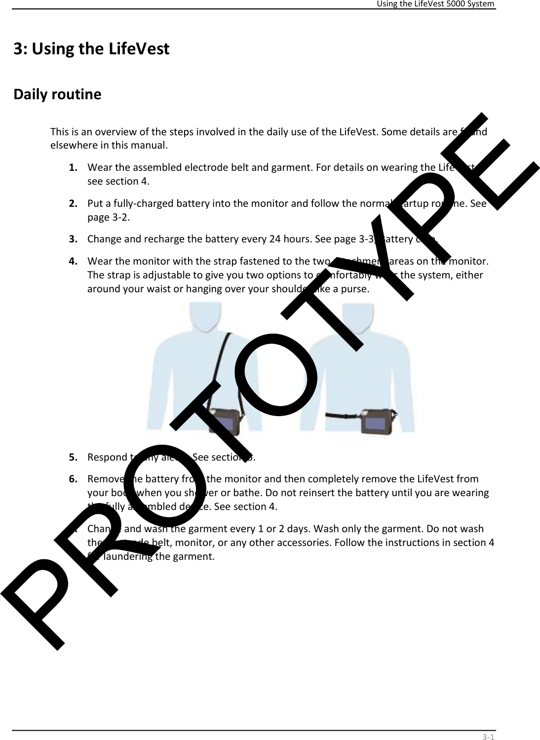     Using the LifeVest 5000 System    3 - 1   3:   Using the LifeVest  Daily routine     This is an overview of the steps involved in the daily use of the LifeVest. Some details are found  elsewhere in this manual.   1.   Wear the assembled electrode belt and garment. For details on wearing the LifeVest,  see section 4.  2.   Put a fully-charged battery into the monitor and follow the normal startup routine. See  page 3-2.   3.   Change and recharge the battery every 24 hours. See page 3-3, Battery care.   4.   Wear the monitor with the strap fastened to the two attachment areas on the monitor.  The strap is adjustable to give you two options to comfortably wear the system, either  around your waist or hanging over your shoulder like a purse.     5.   Respond to any alerts. See section 5.   6.   Remove the battery from the monitor and then completely remove the LifeVest from  your body when you shower or bathe. Do not reinsert the battery until you are wearing  the fully assembled device. See section 4.   7.   Change and wash the garment every 1 or 2 days. Wash only the garment. Do not wash  the electrode belt, monitor, or any other accessories. Follow the instructions in section 4  for laundering the garment.  