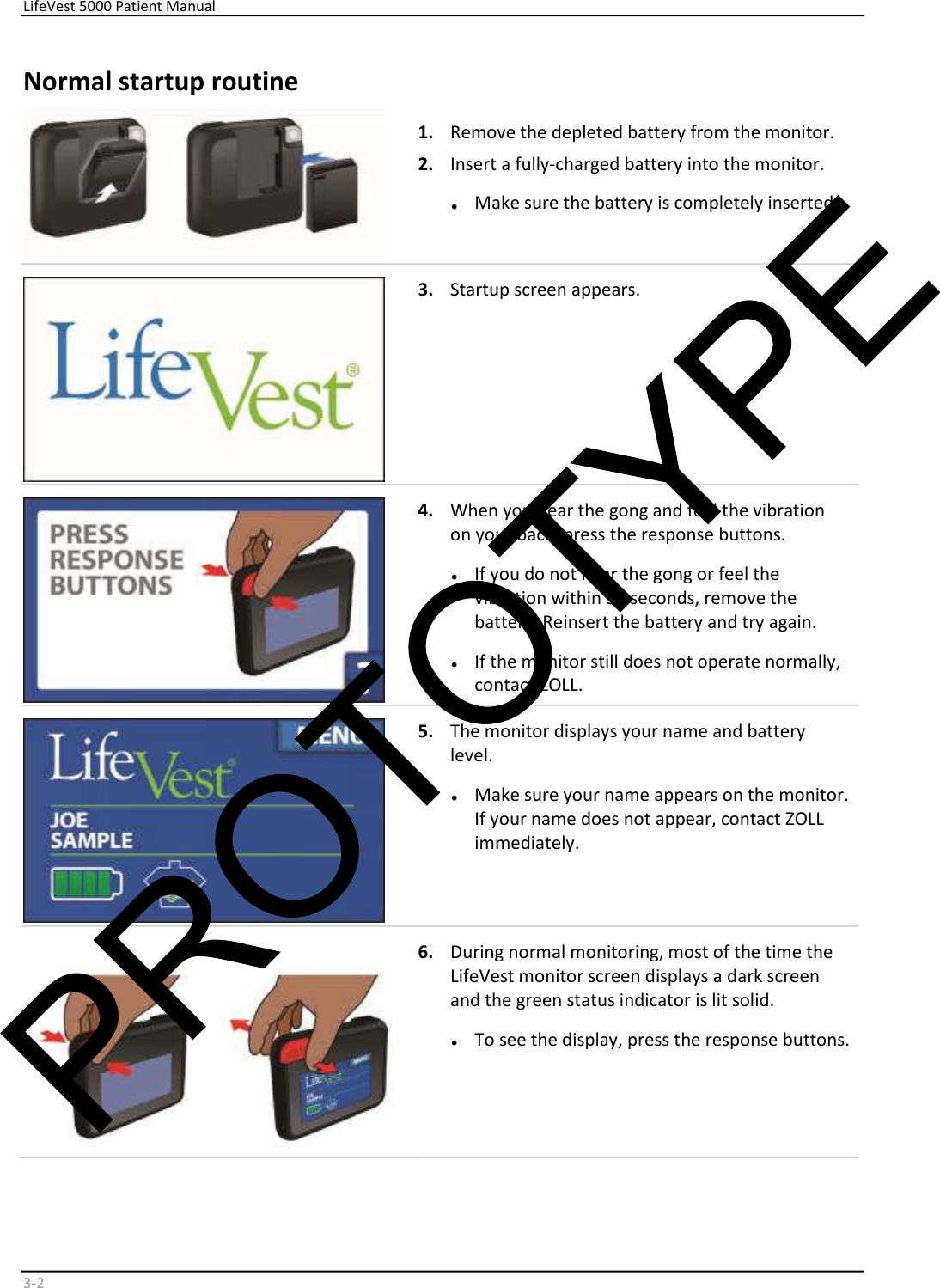     LifeVest 5000 Patient Manual        3 - 2   Normal startup routine    1.   Remove the depleted battery from the monitor.  2.   Insert a fully-charged battery into the monitor.  •   Make sure the battery is completely inserted.      3.   Startup screen appears.    4.   When you hear the gong and feel the vibration  on your back, press the response buttons.  •   If you do not hear the gong or feel the  vibration within 30 seconds, remove the  battery. Reinsert the battery and try again.  •   If the monitor still does not operate normally,  contact ZOLL.    5.   The monitor displays your name and battery  level.  •   Make sure your name appears on the monitor.  If your name does not appear, contact ZOLL  immediately.    6.   During normal monitoring, most of the time the  LifeVest monitor screen displays a dark screen  and the green status indicator is lit solid.  •   To see the display, press the response buttons.  