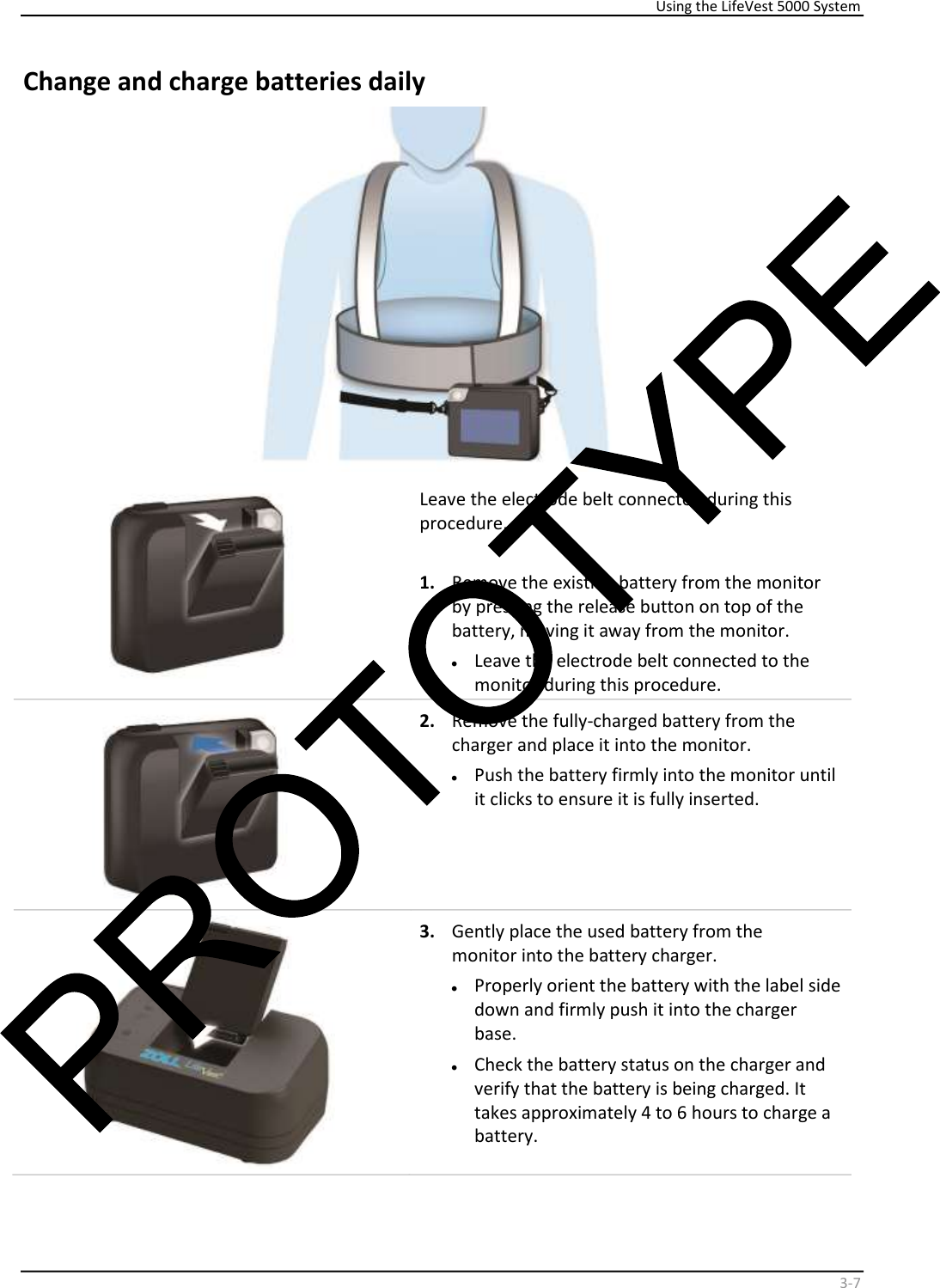     Using the LifeVest 5000 System    3 - 7   Change and charge batteries daily      Leave the electrode belt connected during this  procedure.    1.   Remove the existing battery from the monitor  by pressing the release button on top of the  battery, moving it away from the monitor.  •   Leave the electrode belt connected to the  monitor during this procedure.    2.   Remove the fully-charged battery from the  charger and place it into the monitor.  •   Push the battery firmly into the monitor until  it clicks to ensure it is fully inserted.    3.   Gently place the used battery from the  monitor into the battery charger.  •   Properly orient the battery with the label side  down and firmly push it into the charger  base.  •   Check the battery status on the charger and  verify that the battery is being charged. It  takes approximately 4 to 6 hours to charge a  battery.  