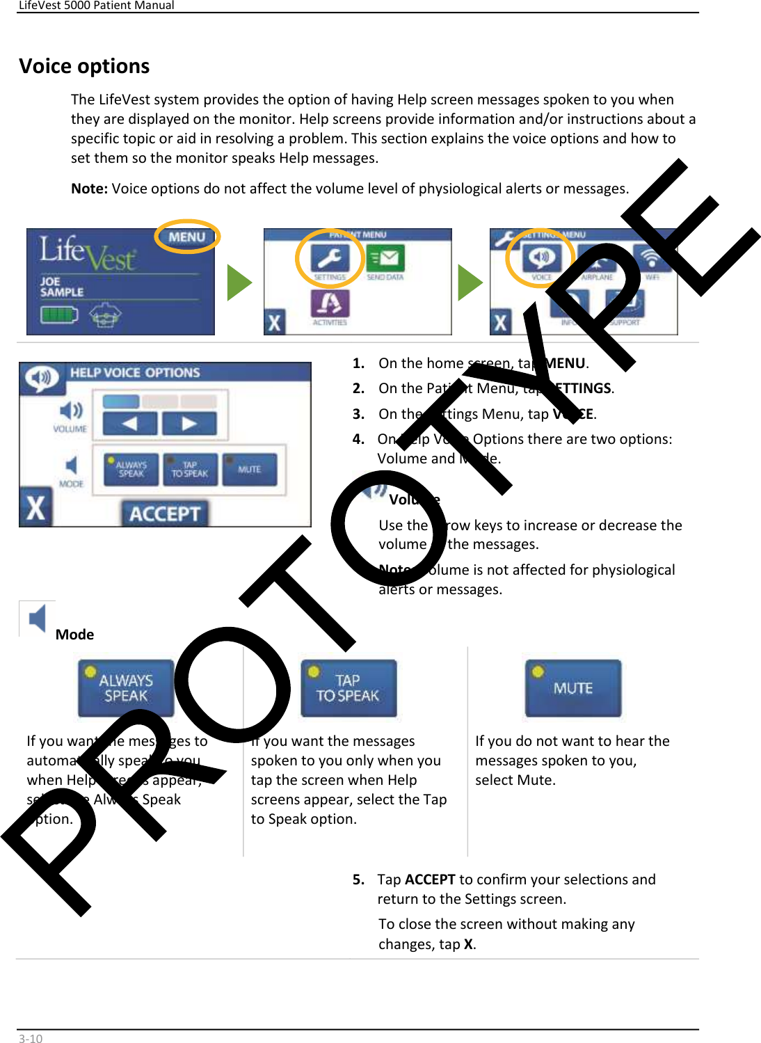     LifeVest 5000 Patient Manual        3 - 10   Voice options  The LifeVest system provides the option of having Help screen messages spoken to you when  they are displayed on the monitor. Help screens provide information and/or instructions about a  specific topic or aid in resolving a problem. This section explains the voice options and how to  set them so the monitor speaks Help messages.  Note:  Voice options do not affect the volume level of physiological alerts or messages.             1.   On the home screen, tap  MENU .  2.   On the Patient Menu, tap  SETTINGS .  3.   On the Settings Menu, tap  VOICE .  4.   On Help Voice Options there are two options:  Volume and Mode.   Volume    Use the arrow keys to increase or decrease the  volume of the messages.  Note:  Volume is not affected for physiological  al ert s or mess ages.   Mode      If you want the messages to  automatically speak to you  when Help screens appear,  select the Always Speak  option.       If you want the messages  spoken to you only when you  tap the screen when Help  screens appear, select the Tap  to Speak option.       If you do not want to hear the  messages spoken to you,  select Mute.       5.   Tap  ACCEPT  to confirm your selections and  return to the Settings screen.  To close the screen without making any  changes, tap  X .  