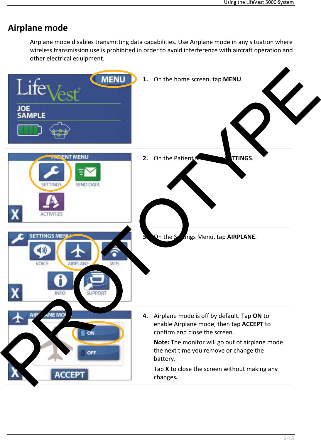     Using the LifeVest 5000 System    3 - 13   Airplane mode  Airplane mode disables transmitting data capabilities. Use Airplane mode in any situation where  wireless transmission use is prohibited in order to avoid interference with aircraft operation and  other electrical equipment.      1.   On the home screen, tap  MENU .      2.   On the Patient Menu, tap  SETTINGS .    3.   On the Settings Menu, tap  AIRPLANE .     4.   Airplane mode is off by default. Tap  ON  to  enable Airplane mode, then tap  ACCEPT  to  confirm and close the screen.  Note:  The monitor will go out of airplane mode  the next time you remove or change the  battery.  Tap  X  to close the screen without making any  changes .   