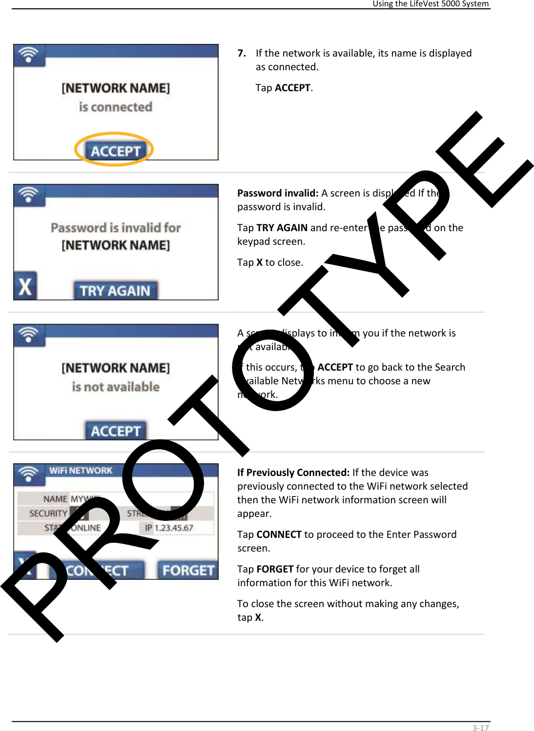     Using the LifeVest 5000 System    3 - 17     7.   If the network is available, its name is displayed  as connected.  Tap  ACCEPT .    Password invalid:  A screen is displayed If the  password is invalid.  Tap  TRY AGAIN  and re-enter the password on the  keypad screen.   Tap  X  to close.     A screen displays to inform you if the network is  not available.   If this occurs, tap  ACCEPT  to go back to the Search  Available Networks menu to choose a new  network.       If Previously Connected:  If the device was  previously connected to the WiFi network selected  then the WiFi network information screen will  appear.  Tap  CONNECT  to proceed to the Enter Password  screen.  Tap  FORGET  for your device to forget all  information for this WiFi network.  To close the screen without making any changes,  tap  X .   