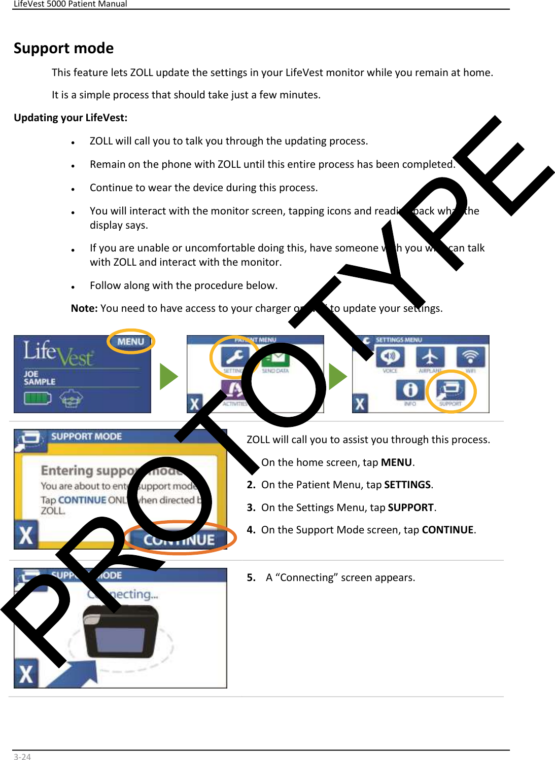     LifeVest 5000 Patient Manual        3 - 24   Support mode   This feature lets ZOLL update the settings in your LifeVest monitor while you remain at home.   It is a simple process that should take just a few minutes.   Updating your LifeVest:   •   ZOLL will call you to talk you through the updating process.   •   Remain on the phone with ZOLL until this entire process has been completed.   •   Continue to wear the device during this process.   •   You will interact with the monitor screen, tapping icons and reading back what the  display says.   •   If you are unable or uncomfortable doing this, have someone with you who can talk  with ZOLL and interact with the monitor.    •   Follow along with the procedure below.  Note:  You need to have access to your charger or WiFi to update your settings.            ZOLL will call you to assist you through this process.   1.   On the home screen, tap  MENU .  2.   On the Patient Menu, tap  SETTINGS .  3.   On the Settings Menu, tap  SUPPORT .  4.   On the Support Mode screen, tap  CONTINUE .        5.   A “Connecting” screen appears.     