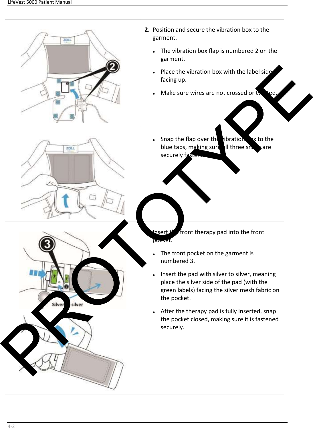     LifeVest 5000 Patient Manual        4 - 2      2.   Position and secure the vibration box to the  garment.   •   The vibration box flap is numbered 2 on the  garment.  •   Place the vibration box with the label side  facing up.  •   Make sure wires are not crossed or twisted.    •   Snap the flap over the vibration box to the  blue tabs, making sure all three snaps are  securely fastened.      3.   Insert the front therapy pad into the front  pocket.   •   The front pocket on the garment is  numbered 3.  •   Insert the pad with silver to silver, meaning  place the silver side of the pad (with the  green labels) facing the silver mesh fabric on  the pocket.  •   After the therapy pad is fully inserted, snap  the pocket closed, making sure it is fastened  securely.  