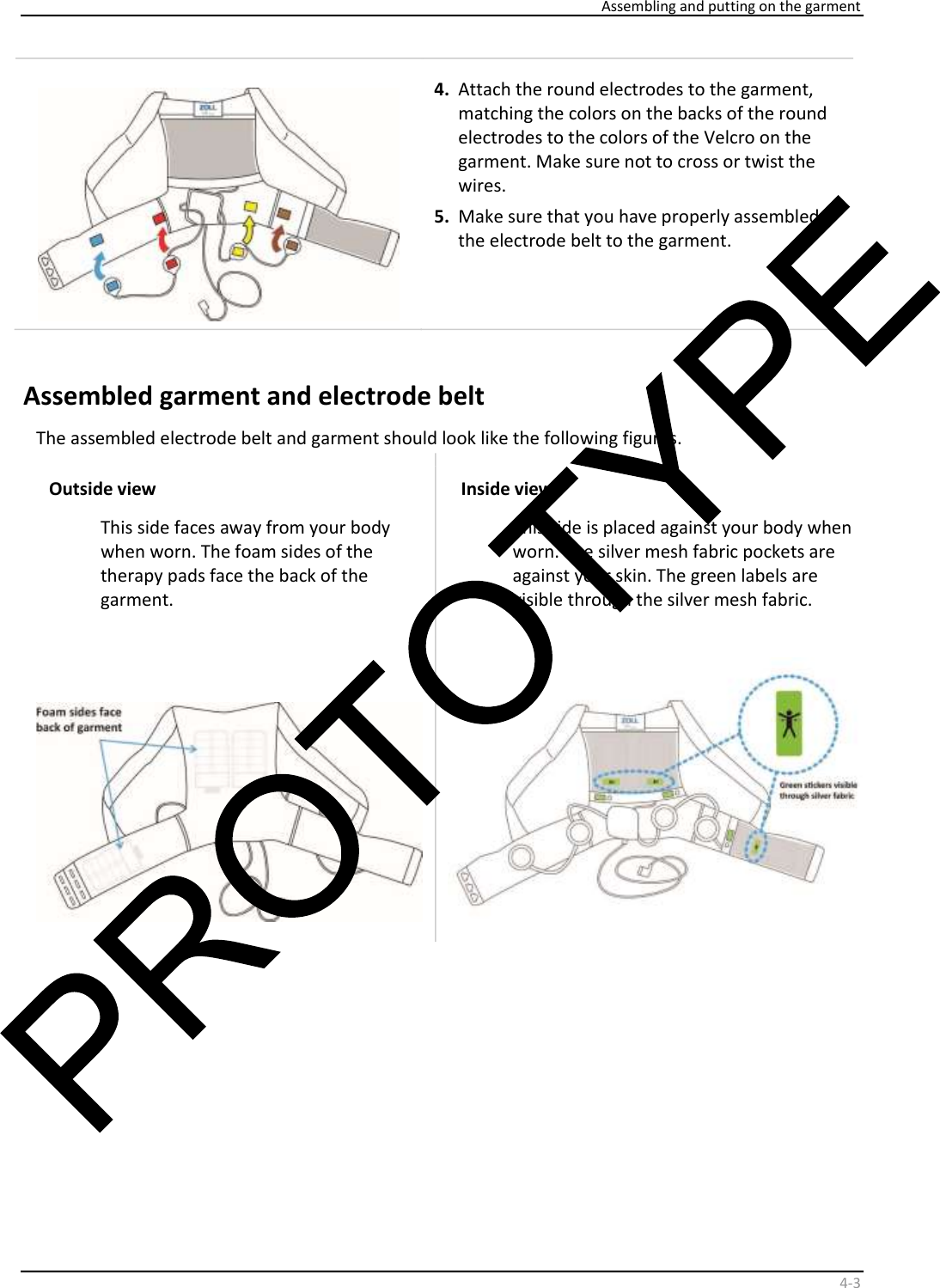    Assembling and putting on the garment    4 - 3     4.   Attach the round electrodes to the garment,  matching the colors on the backs of the round  electrodes to the colors of the Velcro on the  garment. Make sure not to cross or twist the  wires.  5.   Make sure that you have properly assembled  the electrode belt to the garment.  Assembled garment and electrode belt   The assembled electrode belt and garment should look like the following figures.  Outside view  This side faces away from your body  when worn. The foam sides of the  therapy pads face the back of the  garment.  Inside view  This side is placed against your body when  worn. The silver mesh fabric pockets are  against your skin. The green labels are  visible through the silver mesh fabric.        