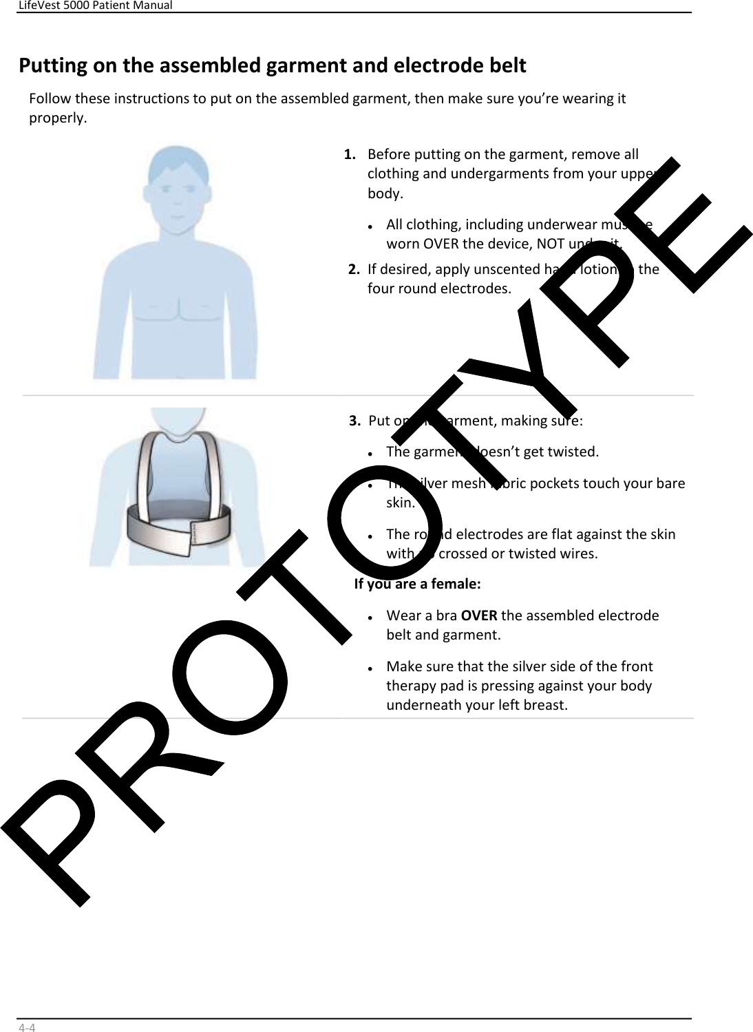     LifeVest 5000 Patient Manual        4 - 4   Putting on the assembled garment and electrode belt     Follow these instructions to put on the assembled garment, then make sure you’re wearing it  properly.    1.   Before putting on the garment, remove all  clothing and undergarments from your upper  body.  •   All clothing, including underwear must be  worn OVER the device, NOT under it.   2.   If desired, apply unscented hand lotion to the  four round electrodes.     3.   Put on the garment, making sure:  •   The garment doesn’t get twisted.  •   The silver mesh fabric pockets touch your bare  skin.  •   The round electrodes are flat against the skin  with no crossed or twisted wires.  If you are a female:   •   Wear a bra  OVER  the assembled electrode  belt and garment.  •   Make sure that the silver side of the front  therapy pad is pressing against your body  underneath your lef t breast.   