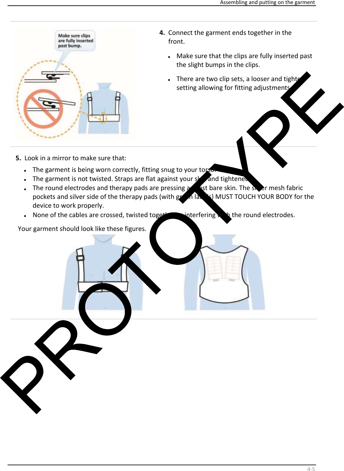     Assembling and putting on the garment    4 - 5     4.   Connect the garment ends together in the  front.  •   Make sure that the clips are fully inserted past  the slight bumps in the clips.  •   There are two clip sets, a looser and tighter  setting allowing for fitting adjustments.  5.   Look in a mirror to make sure that:   •   The garment is being worn correctly, fitting snug to your torso.  •   The garment is not twisted. Straps are flat against your skin and tightened.  •   The round electrodes and therapy pads are pressing against bare skin. The silver mesh fabric  pockets and silver side of the therapy pads (with green labels) MUST TOUCH YOUR BODY for the  device to work properly.  •   None of the cables are crossed, twisted together or interfering with the round electrodes.  Your garment should look like these figures.    