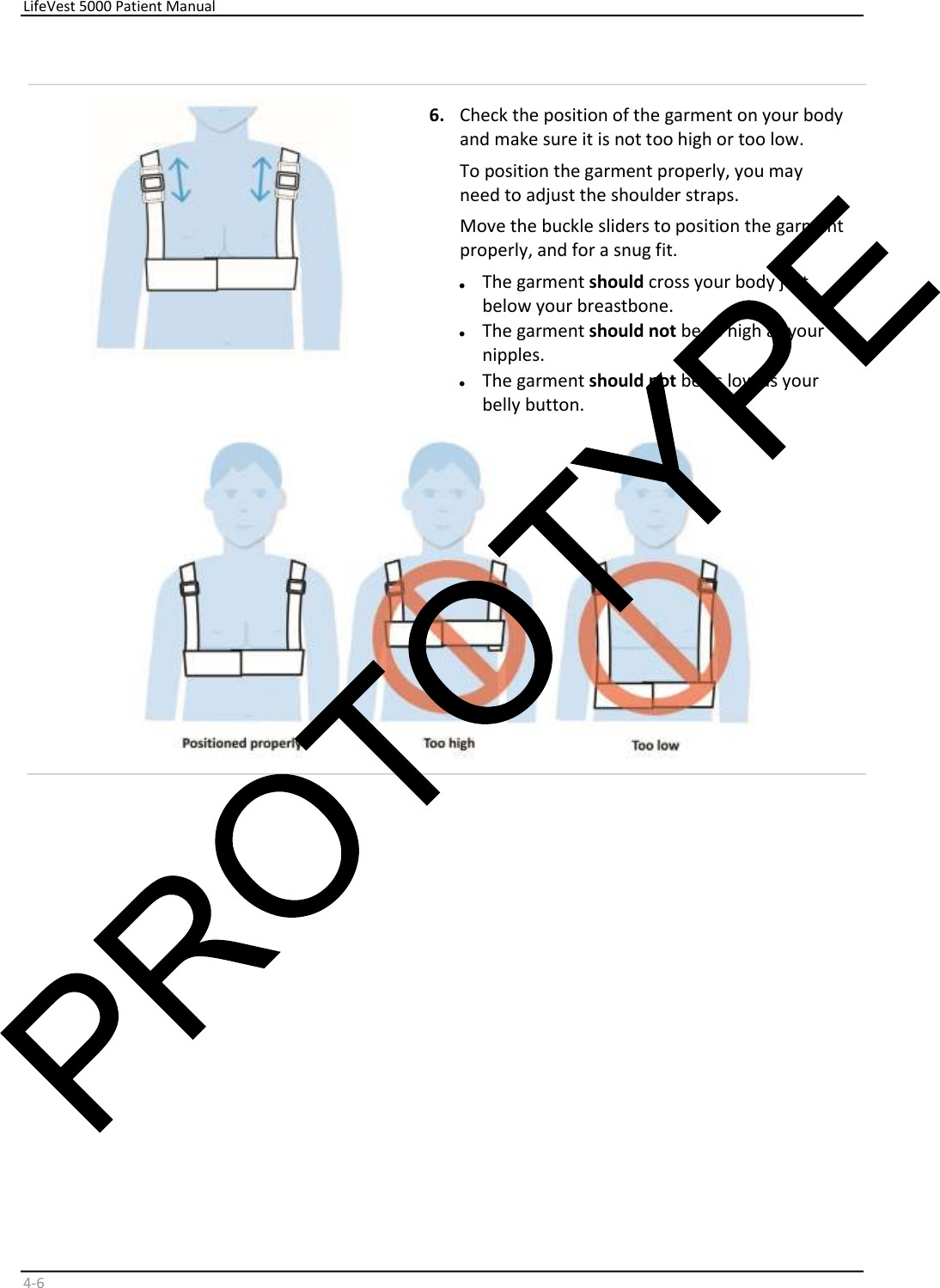     LifeVest 5000 Patient Manual        4 - 6       6.   Check the position of the garment on your body  and make sure it is not too high or too low.  To position the garment properly, you may  need to adjust the shoulder straps.  Move the buckle sliders to position the garment  properly, and for a snug fit.  •   The garment  should  cross your body just  below your breastbone.  •   The garment  should not  be as high as your  nipples.  •   The garment  should not  be as low as your  belly button.       