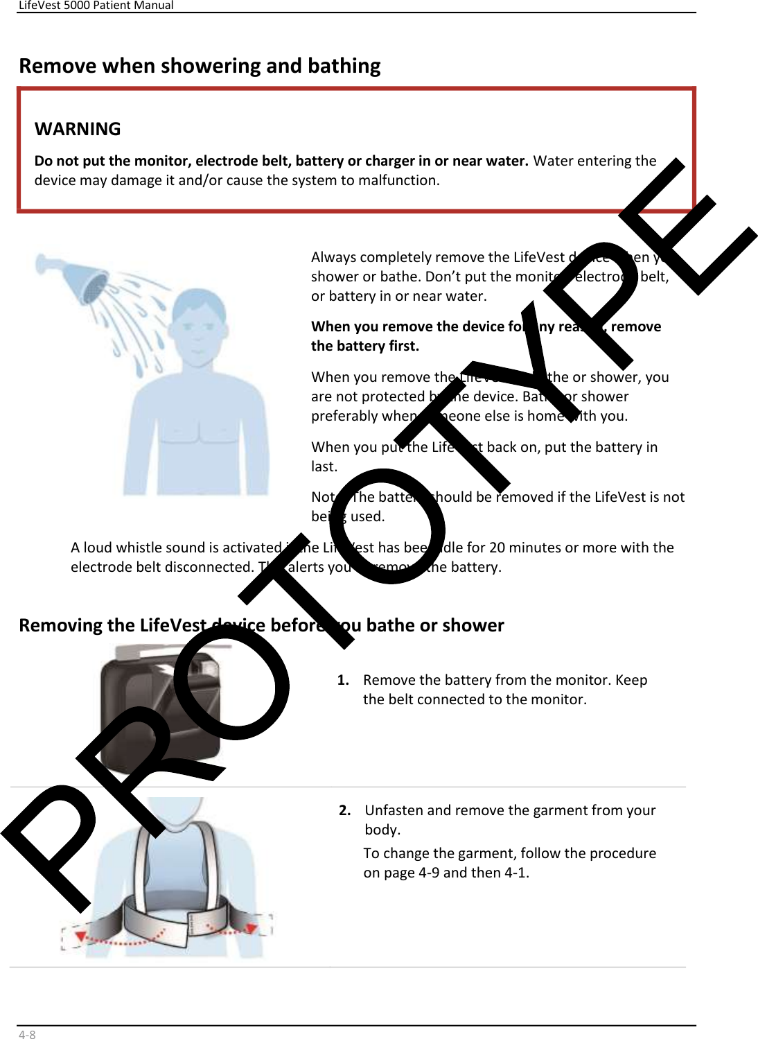     LifeVest 5000 Patient Manual        4 - 8   Remove when showering and bathing  WARNING  Do not put the monitor, electrode belt, battery or charger in or near water.  Water entering the  device may damage it and/or cause the system to malfunction.      Always completely remove the LifeVest device when you  shower or bathe. Don’t put the monitor, electrode belt,  or battery in or near water.  When you remove the device for any reason, remove  the battery first.  When you remove the LifeVest to bathe or shower, you  are not protected by the device. Bathe or shower  preferably when someone else is home with you.  When you put the LifeVest back on, put the battery in  last.   Note: The battery should be removed if the LifeVest is not  being used.   A loud whistle sound is activated if the LifeVest has been idle for 20 minutes or more with the  electrode belt disconnected. This alerts you to remove the battery.  Removing the LifeVest device before you bathe or shower      1.   Remove the battery from the monitor. Keep  the belt connected to the monitor.           2.   Unfasten and remove the garment from your  body.   To change the garment, follow the procedure  on page 4-9 and then 4-1.  