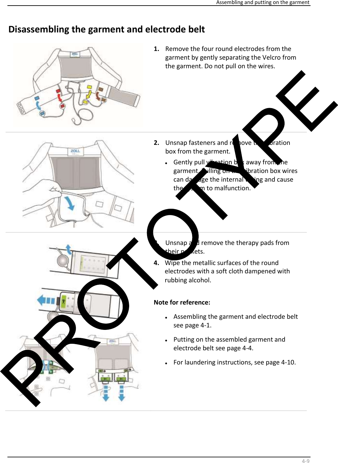     Assembling and putting on the garment    4 - 9   Disassembling the garment and electrode belt     1.   Remove the four round electrodes from the  garment by gently separating the Velcro from  the garment. Do not pull on the wires.    2.   Unsnap fasteners and remove the vibration  box from the garment.  •   Gently pull vibration box away from the  garment. Pulling on the vibration box wires  can damage the internal wiring and cause  the system to malfunction.      3.   Unsnap and remove the therapy pads from  their pockets.  4.   Wipe the metallic surfaces of the round  electrodes with a soft cloth dampened with  rubbing alcohol.    Note for reference:  •   Assembling the garment and electrode belt  see page 4-1.   •   Putting on the assembled garment and  electrode belt see page 4-4.  •   For laundering instructions, see page 4-10.  
