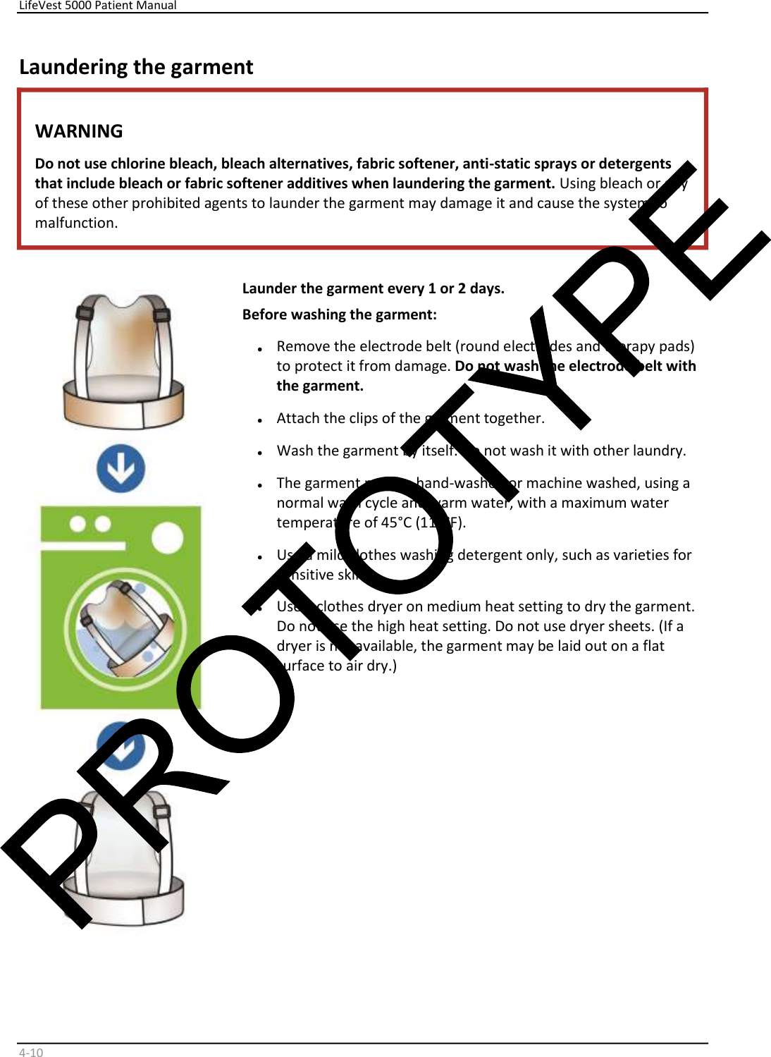     LifeVest 5000 Patient Manual        4 - 10   Laundering the garment  WARNING  Do not use chlorine bleach, bleach alternatives, fabric softener, anti-static sprays or detergents  that include bleach or fabric softener additives when laundering the garment.  Using bleach or any  of these other prohibited agents to launder the garment may damage it and cause the system to  malfunction.       Launder the garment every 1 or 2 days.  Before washing the garment:  •   Remove the electrode belt (round electrodes and therapy pads)  to protect it from damage.  Do not wash the electrode belt with  the garment.   •   Attach the clips of the garment together.  •   Wash the garment by itself. Do not wash it with other laundry.  •   The garment may be hand-washed or machine washed, using a  normal wash cycle and warm water, with a maximum water  temperature of 45°C (113°F).  •   Use a mild clothes washing detergent only, such as varieties for  sensitive skin.  •   Use a clothes dryer on medium heat setting to dry the garment.  Do not use the high heat setting. Do not use dryer sheets. (If a  dryer is not available, the garment may be laid out on a flat  surface to air dry.)    