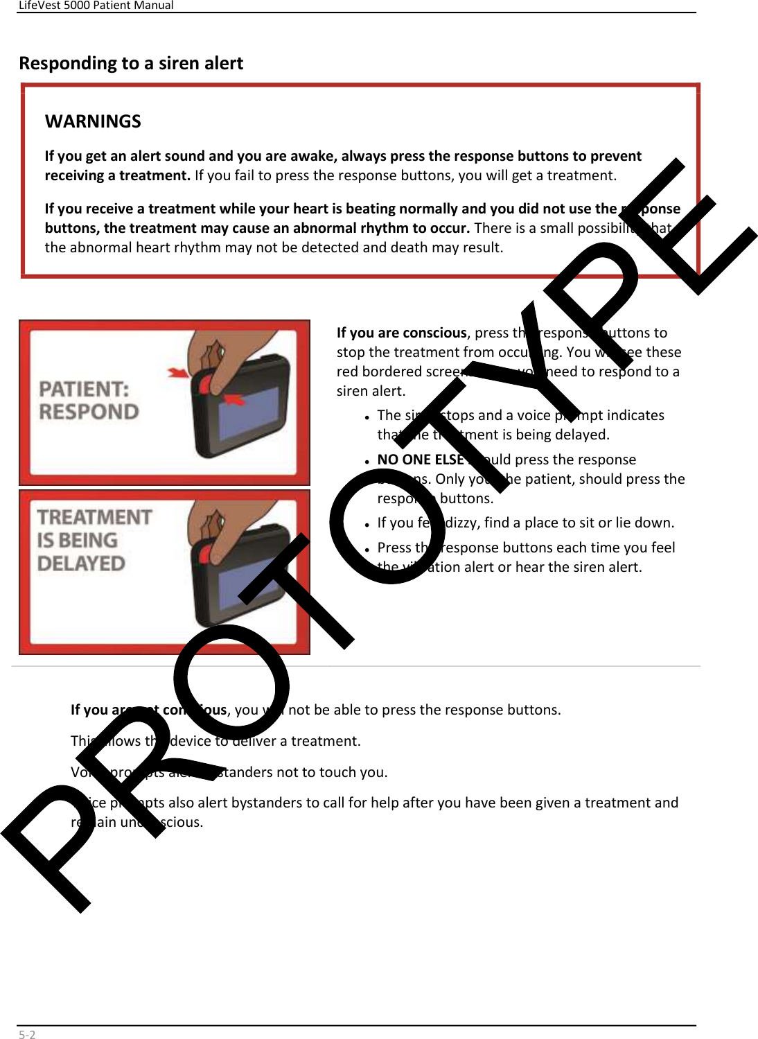     LifeVest 5000 Patient Manual        5 - 2   Responding to a siren alert  WARNINGS  If you get an alert sound and you are awake, always press the response buttons to prevent  receiving a treatment.  If you fail to press the response buttons, you will get a treatment.   If you receive a treatment while your heart is beating normally and you did not use the response  buttons, the treatment may cause an abnormal rhythm to occur.  There is a small possibility that  the abnormal heart rhythm may not be detected and death may result.        If you are conscious , press the response buttons to  stop the treatment from occurring. You will see these  red bordered screens when you need to respond to a  siren alert.  •   The siren stops and a voice prompt indicates  that the treatment is being delayed.  •   NO ONE ELSE  should press the response  buttons. Only you, the patient, should press the  response buttons.  •   If you feel dizzy, find a place to sit or lie down.  •   Press the response buttons each time you feel  the vibration alert or hear the siren alert.    If you are not conscious , you will not be able to press the response buttons.  This allows the device to deliver a treatment.  Voice prompts alert bystanders not to touch you.  Voice prompts also alert bystanders to call for help after you have been given a treatment and  remain unconscious.  