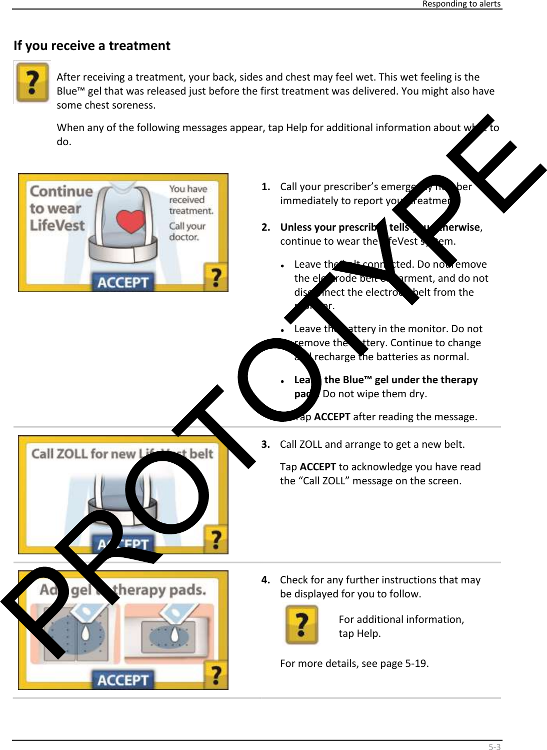     Responding to alerts    5 - 3   If you receive a treatment     After receiving a treatment, your back, sides and chest may feel wet. This wet feeling is the  Blue™ gel that was released just before the first treatment was delivered. You might also have  some chest soreness.  When any of the following messages appear, tap Help for additional information about what to  do.       1.   Call your prescriber’s emergency number  immediately to report your treatment.  2.   Unless your prescriber tells you otherwise ,  continue to wear the LifeVest system.  •   Leave the belt connected. Do not remove  the electrode belt or garment, and do not  disconnect the electrode belt from the  monitor.  •   Leave the battery in the monitor. Do not  remove the battery. Continue to change  and recharge the batteries as normal.  •   Leave the Blue™ gel under the therapy  pads.  Do not wipe them dry.  •   Tap  ACCEPT   after reading the message.      3.   Call ZOLL and arrange to get a new belt.  Tap  ACCEPT  to acknowledge you have read  the “Call ZOLL” message on the screen.      4.   Check for any further instructions that may  be displayed for you to follow.    For additional information,  tap Help.  For more details, see page 5-19.    