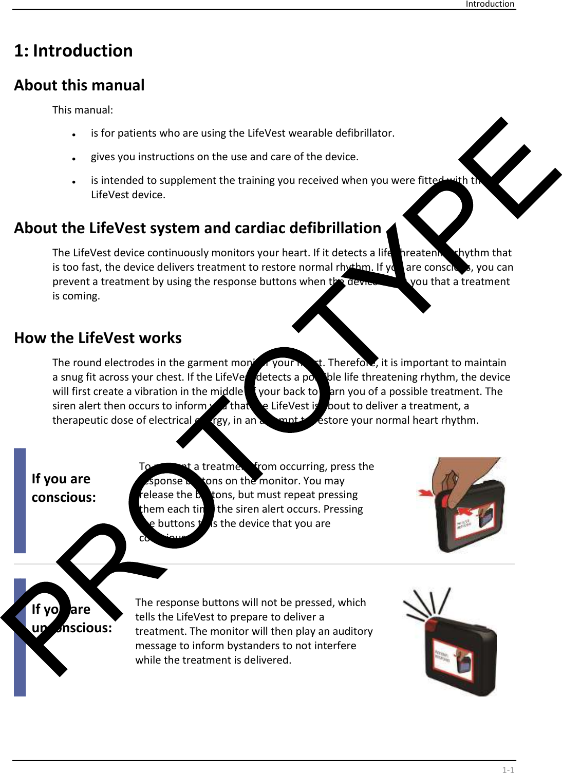     Introduction    1-1 1:  Introduction  About this manual  This manual:  •   is for patients who are using the LifeVest wearable defibrillator.  •   gives you instructions on the use and care of the device.  •   is intended to supplement the training you received when you were fitted with the  LifeVest device.    About the LifeVest system and cardiac defibrillation  The LifeVest device continuously monitors your heart. If it detects a life threatening rhythm that  is too fast, the device delivers treatment to restore normal rhythm. If you are conscious, you can  prevent a treatment by using the response buttons when the device alerts you that a treatment  is coming.    How the LifeVest works  The round electrodes in the garment monitor your heart. Therefore, it is important to maintain  a snug fit across your chest. If the LifeVest detects a possible life threatening rhythm, the device  will first create a vibration in the middle of your back to warn you of a possible treatment. The  siren alert then occurs to inform you that the LifeVest is about to deliver a treatment, a  therapeutic dose of electrical energy, in an attempt to restore your normal heart rhythm.      If you are  conscious:     To prevent a treatment from occurring, press the  response buttons on the monitor. You may  release the buttons, but must repeat pressing  them each time the siren alert occurs. Pressing  the buttons tells the device that you are  conscious.            If you are  unconscious:     The response buttons will not be pressed, which  tells the LifeVest to prepare to deliver a  treatment. The monitor will then play an auditory  message to inform bystanders to not interfere  while the treatment is delivered.     
