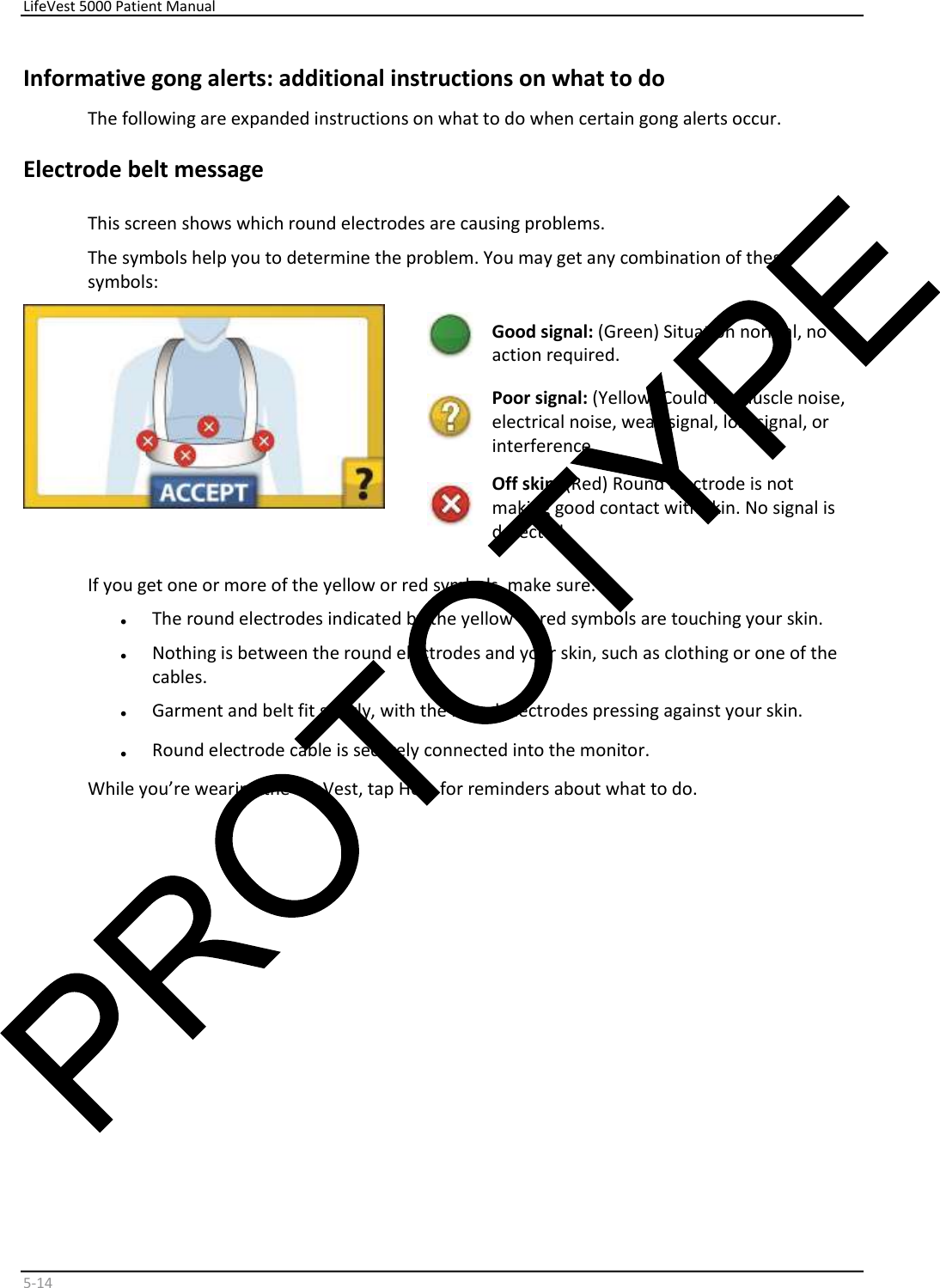     LifeVest 5000 Patient Manual        5 - 14   Informative gong alerts: additional instructions on what to do  The following are expanded instructions on what to do when certain gong alerts occur.  Electrode belt message  This screen shows which round electrodes are causing problems.  The symbols help you to determine the problem. You may get any combination of these  symbols:      Good signal:  (Green) Situation normal, no  action required.    Poor signal:  (Yellow) Could be muscle noise,  electrical noise, weak signal, lost signal, or  interference.     Off skin:  Red) Round electrode is not  ( making good contact with skin. No signal is  detected.   If you get one or more of the yellow or red symbols, make sure:  •   The round electrodes indicated by the yellow or red symbols are touching your skin.  •   Nothing is between the round electrodes and your skin, such as clothing or one of the  cables.  •   Garment and belt fit snugly, with the round electrodes pressing against your skin.  •   Round electrode cable is securely connected into the monitor.  While you’re wearing the LifeVest, tap Help for reminders about what to do.          