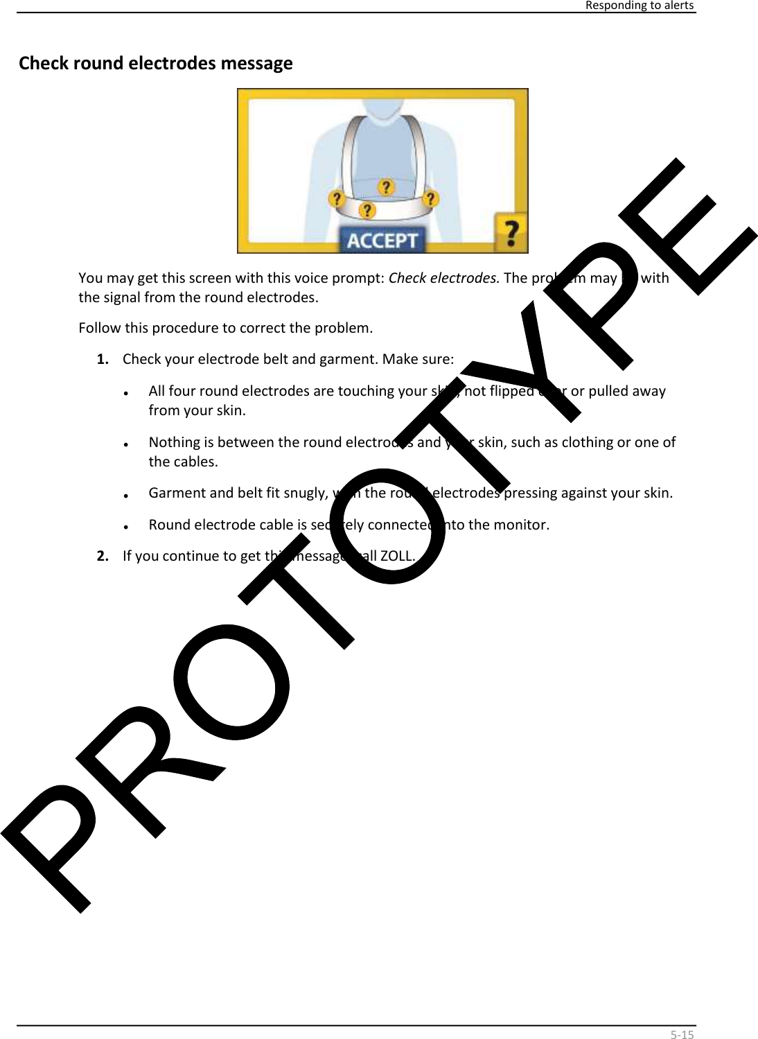    Responding to alerts    5 - 15   Check round electrodes message    You may get this screen with this voice prompt:  Check electrodes.  The problem may be with  the signal from the round electrodes.   Follow this procedure to correct the problem.   1.   Check your electrode belt and garment. Make sure:  •   All four round electrodes are touching your skin, not flipped over or pulled away  from your skin.  •   Nothing is between the round electrodes and your skin, such as clothing or one of  the cables.  •   Garment and belt fit snugly, with the round electrodes pressing against your skin.  •   Round electrode cable is securely connected into the monitor.  2.   If you continue to get this message, call ZOLL.    