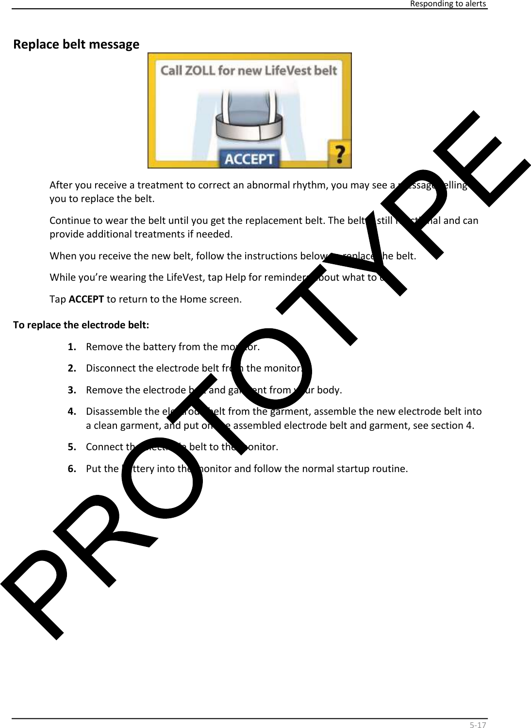     Responding to alerts    5 - 17   Replace belt message    After you receive a treatment to correct an abnormal rhythm, you may see a message telling  you to replace the belt.  Continue to wear the belt until you get the replacement belt. The belt is still functional and can  provide additional treatments if needed.  When you receive the new belt, follow the instructions below to replace the belt.  While you’re wearing the LifeVest, tap Help for reminders about what to do.  Tap  ACCEPT  to return to the Home screen.  To replace the electrode belt:  1.   Remove the battery from the monitor.  2.   Disconnect the electrode belt from the monitor.  3.   Remove the electrode belt and garment from your body.  4.   Disassemble the electrode belt from the garment, assemble the new electrode belt into  a clean garment, and put on the assembled electrode belt and garment, see section 4.  5.   Connect the electrode belt to the monitor.  6.   Put the battery into the monitor and follow the normal startup routine.      