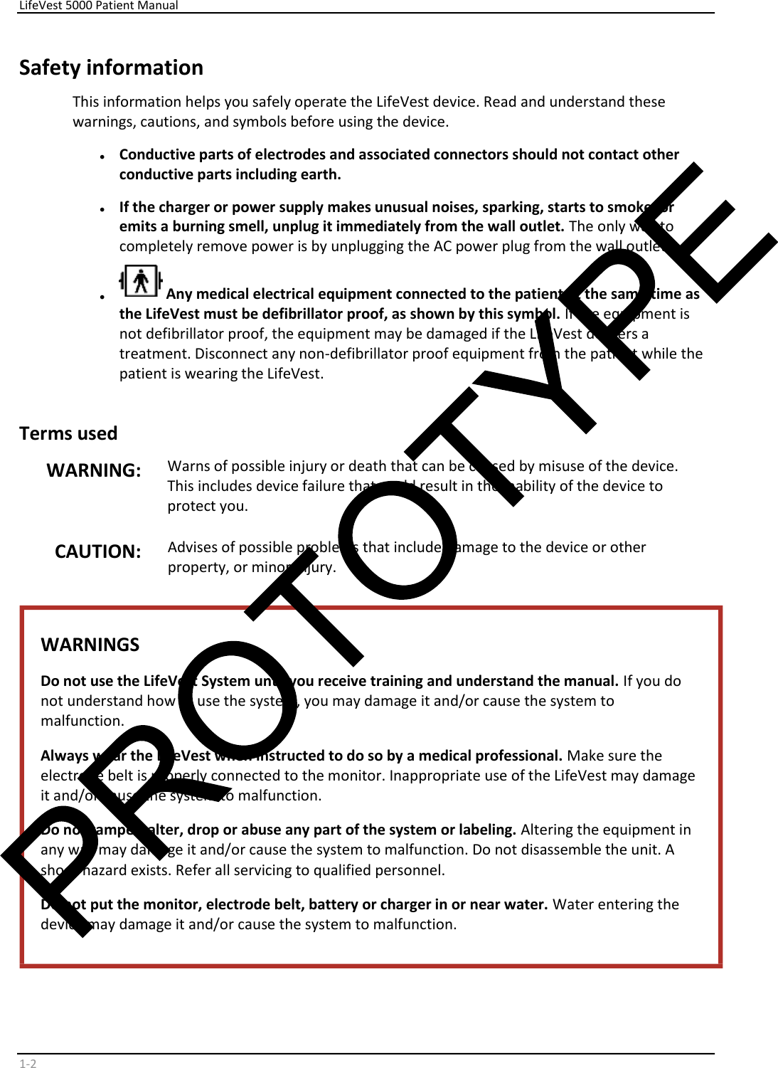     LifeVest 5000 Patient Manual        1 - 2   Safety information  This information helps you safely operate the LifeVest device. Read and understand these  warnings, cautions, and symbols before using the device.  •   Conductive parts of electrodes and associated connectors should not contact other  conductive parts including earth.  •   If the charger or power supply makes unusual noises, sparking, starts to smoke, or  emits a burning smell, unplug it immediately from the wall outlet.  The only way to  completely remove power is by unplugging the AC power plug from the wall outlet.    •    Any medical electrical equipment connected to the patient at the same time as  the LifeVest must be defibrillator proof, as shown by this symbol.  If the equipment is  not defibrillator proof, the equipment may be damaged if the LifeVest delivers a  treatment. Disconnect any non-defibrillator proof equipment from the patient while the  patient is wearing the LifeVest.    Terms used   WARNING:   Warns of possible injury or death that can be caused by misuse of the device.  This includes device failure that could result in the inability of the device to  protect you.  CAUTION:   Advises of possible problems that include damage to the device or other  property, or minor injury.    WARNINGS  Do not use the LifeVest System until you receive training and understand the manual.  If you do  not understand how to use the system, you may damage it and/or cause the system to  malfunction.  Always wear the LifeVest when instructed to do so by a medical professional.  Make sure the  electrode belt is properly connected to the monitor. Inappropriate use of the LifeVest may damage  it and/or cause the system to malfunction.  Do not tamper, alter, drop or abuse any part of the system or labeling.  Altering the equipment in  any way may damage it and/or cause the system to malfunction. Do not disassemble the unit. A  shock hazard exists. Refer all servicing to qualified personnel.  Do not put the monitor, electrode belt, battery or charger in or near water.  Water entering the  device may damage it and/or cause the system to malfunction.     
