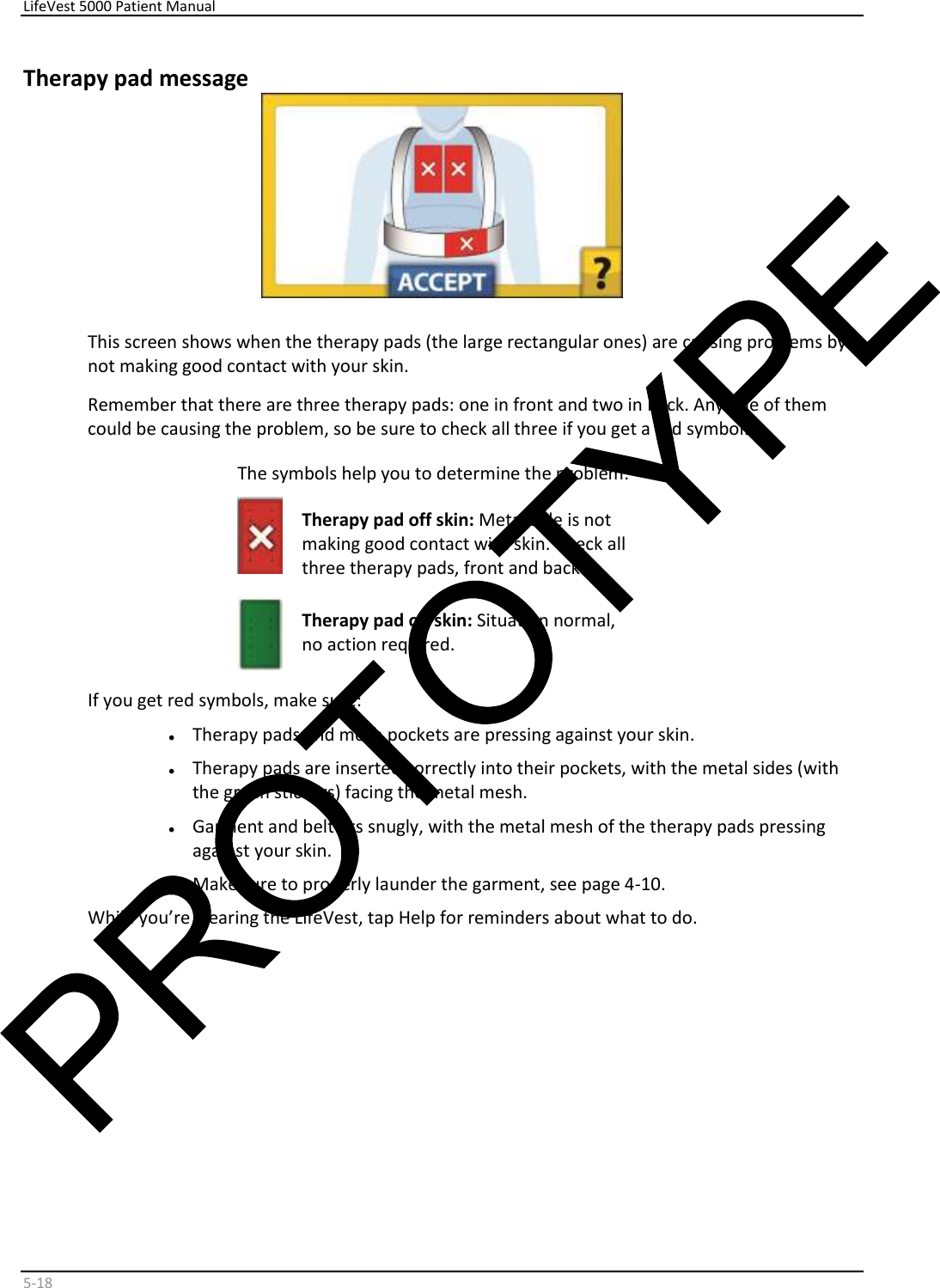     LifeVest 5000 Patient Manual        5 - 18   Therapy pad message    This screen shows when the therapy pads (the large rectangular ones) are causing problems by  not making good contact with your skin.  Remember that there are three therapy pads: one in front and two in back. Any one of them  could be causing the problem, so be sure to check all three if you get a red symbol.   The symbols help you to determine the problem:     Therapy pad off skin:  Metal side is not  making good contact with skin. Check all  three therapy pads, front and back.    Therapy pad on skin:  Situation normal,  no action required.  If you get red symbols, make sure:  •   Therapy pads and mesh pockets are pressing against your skin.   •   Therapy pads are inserted correctly into their pockets, with the metal sides (with  the green stickers) facing the metal mesh.   •   Garment and belt fits snugly, with the metal mesh of the therapy pads pressing  against your skin.  •   Make sure to properly launder the garment, see page 4-10.  While you’re wearing the LifeVest, tap Help for reminders about what to do.       
