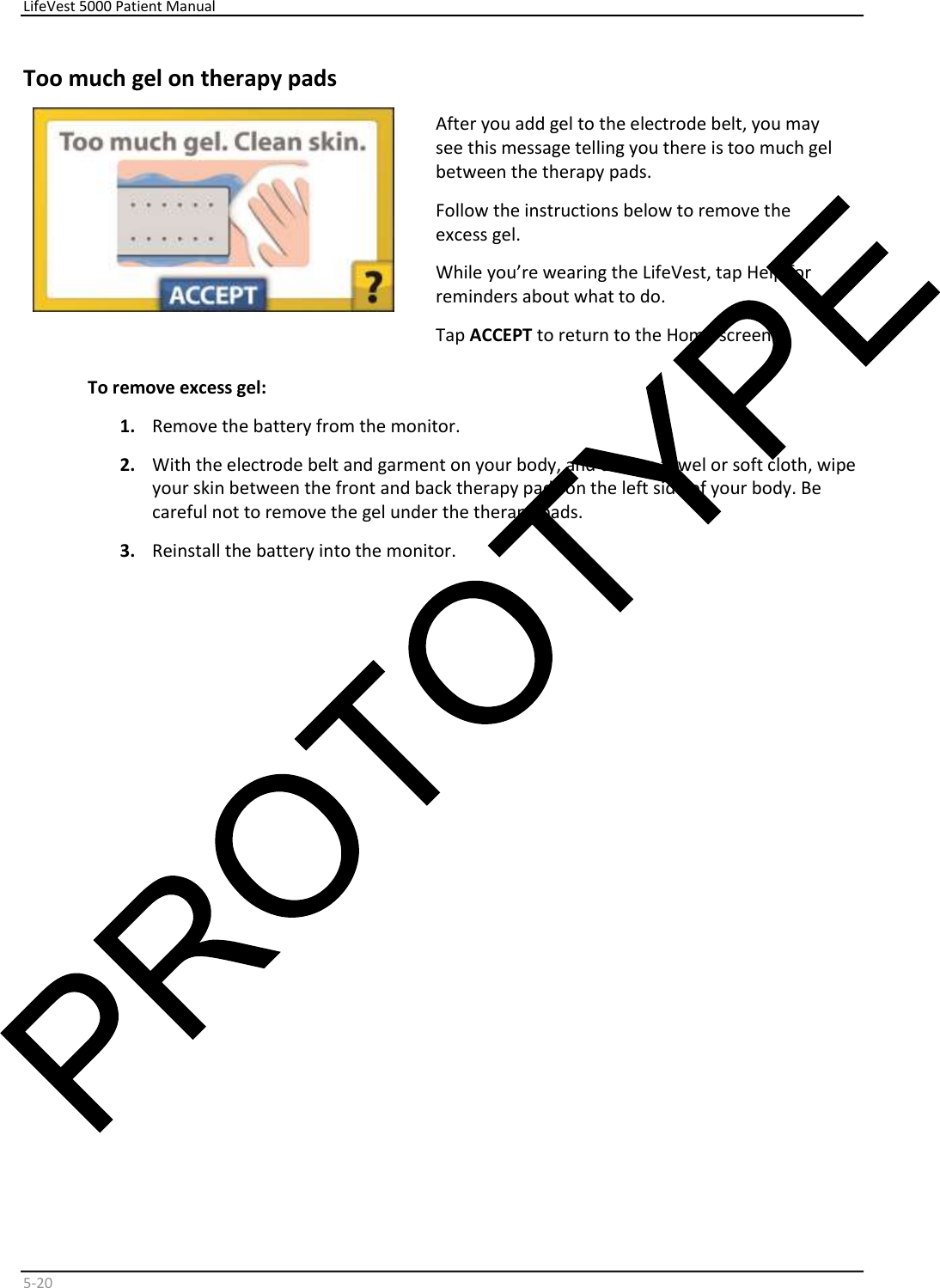     LifeVest 5000 Patient Manual        5 - 20   Too much gel on therapy pads    After you add gel to the electrode belt, you may  see this message telling you there is too much gel  between the therapy pads.  Follow the instructions below to remove the  excess gel.  While you’re wearing the LifeVest, tap Help for  reminders about what to do.  Tap  ACCEPT  to return to the Home screen.  To remove excess gel:   1.   Remove the battery from the monitor.  2.   With the electrode belt and garment on your body, and using a towel or soft cloth, wipe  your skin between the front and back therapy pads on the left side of your body. Be  careful not to remove the gel under the therapy pads.  3.   Reinstall the battery into the monitor.        