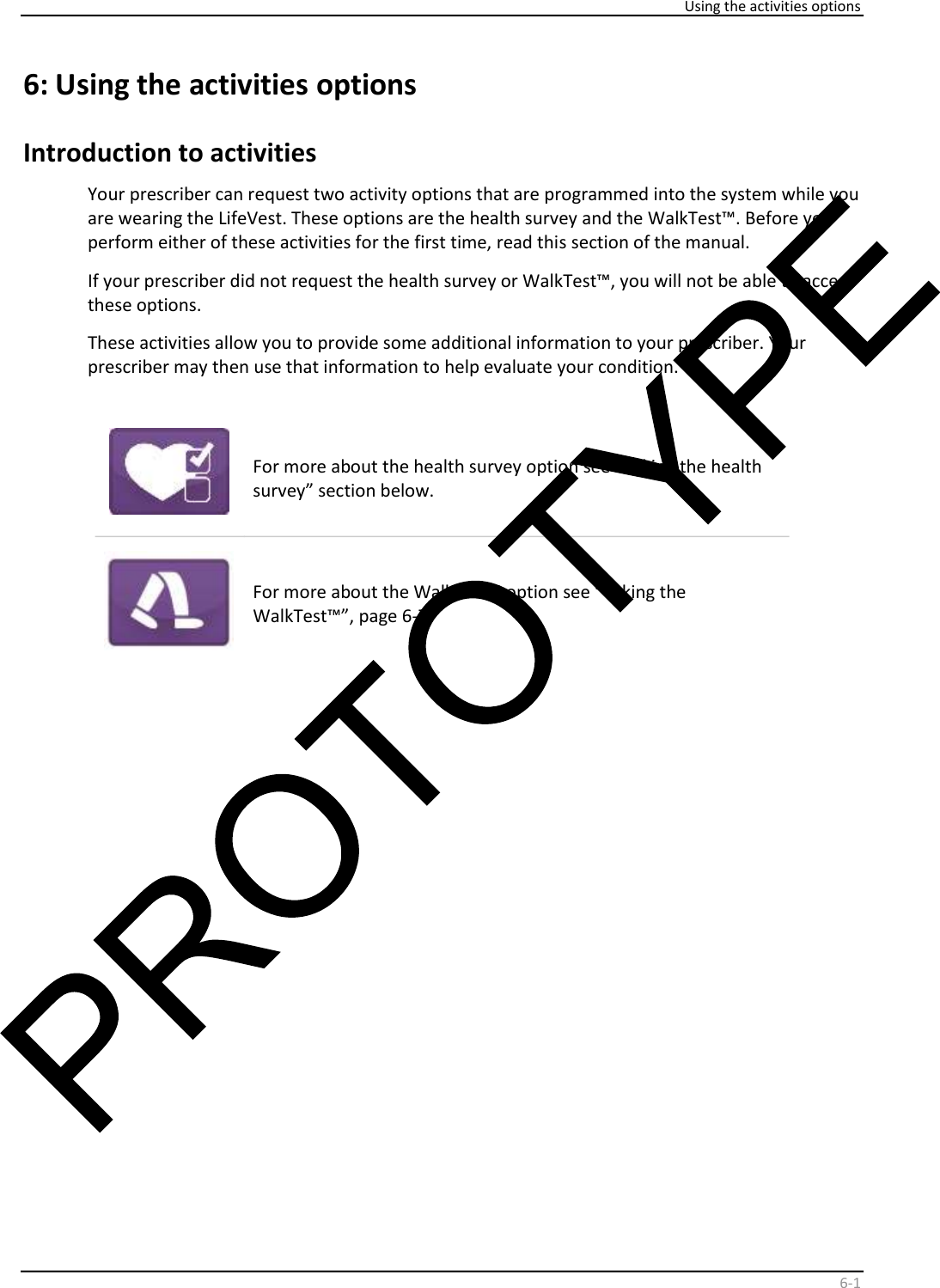     Using the activities options    6 - 1   6:   Using the activities options  Introduction to activities  Your prescriber can request two activity options that are programmed into the system while you  are wearing the LifeVest. These options are the health survey and the WalkTest™. Before you  perform either of these activities for the first time, read this section of the manual.   If your prescriber did not request the health survey or WalkTest™, you will not be able to access  these options.   These activities allow you to provide some additional information to your prescriber. Your  prescriber may then use that information to help evaluate your condition.       For more about the health survey option see “Taking the health  survey” section below.    For more about the WalkTest™ option see “Taking the  WalkTest™”, page 6-7.    