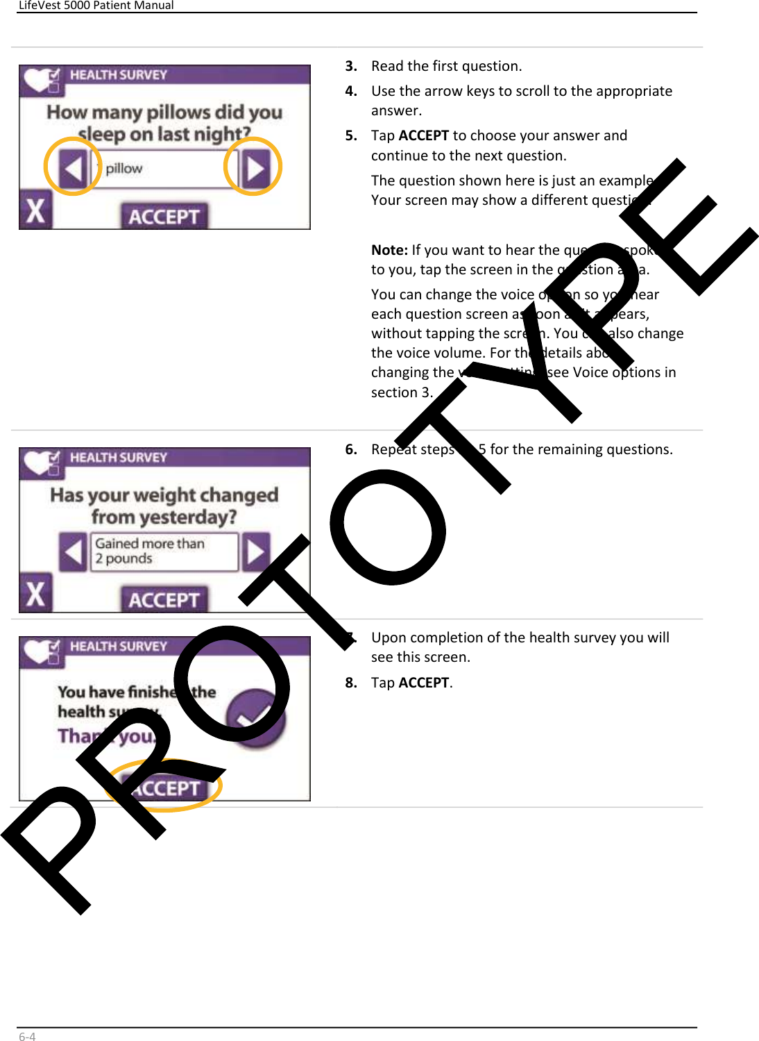     LifeVest 5000 Patient Manual        6 - 4     3.   Read the first question.   4.   Use the arrow keys to scroll to the appropriate  answer.   5.   Tap  ACCEPT  to choose your answer and  continue to the next question.  The question shown here is just an example.  Your screen may show a different question.    Note:  If you want to hear the question spoken  to you, tap the screen in the question area.  You can change the voice option so you hear  each question screen as soon as it appears,  without tapping the screen. You can also change  the voice volume. For the details about  changing the voice setting, see Voice options in  section 3.      6.   Repeat steps 3 - 5 for the remaining questions.    7.   Upon completion of the health survey you will  see this screen.  8.   Tap  ACCEPT .    